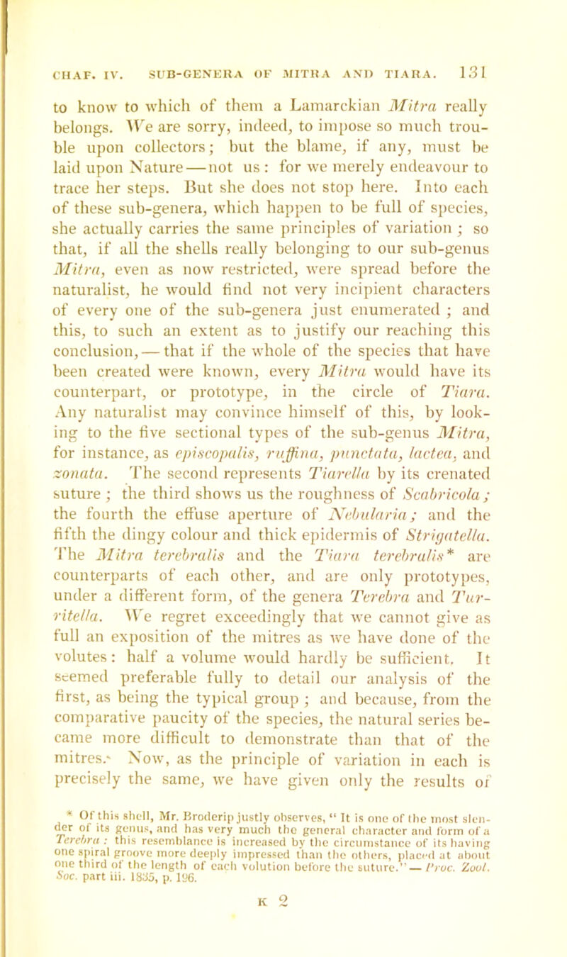 to know to which of them a Lamarckian Mitra really belongs. We are sorry, indeed, to impose so much trou- ble upon collectors; but the blame, if any, must be laid upon Nature—not us: for we merely endeavour to trace her steps. But she does not stop here. Into each of these sub-genera, which happen to be full of species, she actually carries the same principles of variation ; so that, if all the shells really belonging to our sub-genus Mitra, even as now restricted, were spread before the naturalist, he would find not very incipient characters of every one of the sub-genera just enumerated ; and this, to such an extent as to justify our reaching this conclusion, — that if the whole of the species that have been created were known, every Mitra would have its counterpart, or prototype, in the circle of Tiara. Any naturalist may convince himself of this, by look- ing to the five sectional types of the sub-genus Mitra, for instance, as episcopalis, ruffina, punctata, lactea, and zonata. The second represents Tiardla by its crenated suture ; the third shows us the roughness of Scabricola; the fourth the effuse aperture of Nebularia; and the fifth the dingy colour and thick epidermis of Strigatella. The Mitra terebralis and the Tiara terebralis* are counterparts of each other, and are only prototypes, under a different form, of the genera Terebra and Tur- ritella. We regret exceedingly that we cannot give as full an exposition of the mitres as we have done of the volutes: half a volume would hardly be sufficient. It seemed preferable fully to detail our analysis of the first, as being the typical group ; and because, from the comparative paucity of the species, the natural series be- came more difficult to demonstrate than that of the mitres.' Now, as the principle of variation in each is precisely the same, we have given oidy the results of * Of this shell, Mr. Broderip justly observes, “ It is one of the most slen- der of its genus, and has very much the general character and form of a Terehru ; this resemblance is increased by the circumstance of its having one spiral groove more deeply impressed than the others, placed at about one third ot the length of each volution before the suture.’ — I'ruc. Zoul. Soc. part iii. 18&>, p. 196.