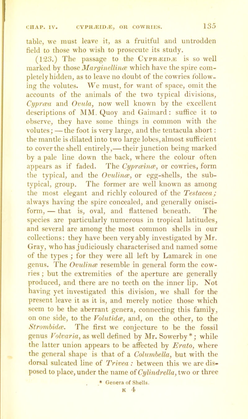 table, we must leave it, as a fruitful and untrodden field to those who wish to prosecute its study. (123.) The passage to the CypRiEin^: is so well marked by those Margindlince which have the spire com- pletely hidden, as to leave no doubt of the cowries follow- ing the volutes. We must, for want of space, omit the accounts of the animals of the two typical divisions, Cyprcea and Ovula, now well known by the excellent descriptions of MM. Quoy and Gaimard: suffice it to observe, they have some things in common with the volutes; —the foot is very large, and the tentacula short : the mantle is dilated into two large lobes, almost sufficient to cover the shell entirely,— their junction being marked by a pale line down the back, where the colour often appears as if faded. The Cyprceince, or cowries, form the typical, and the Ovulince, or egg-shells, the sub- typical, group. The former are well known as among the most elegant and richly coloured of the Testacea; always having the spire concealed, and generally onisci- form, — that is, oval, and flattened beneath. The species are particularly numerous in tropical latitudes, and several are among the most common shells in our collections: they have been very ably investigated by Mr. Gray, who has judiciously characterised and named some of the types ; for they were all left by Lamarck in one genus. The Ovulince resemble in general form the cow- ries ; but the extremities of the aperture are generally produced, and there are no teeth on the inner lip. Not having yet investigated this division, we shall for the present leave it as it is, and merely notice those which seem to be the aberrant genera, connecting this family, on one side, to the Volutidce, and, on the other, to the Strombidce. The first we conjecture to be the fossil genus Volvaria, as well defined by Mr. Sowerby *; while the latter union appears to be affected by Erato, where the general shape is that of a Columbella, but with the dorsal sulcated line of Trivea : between this we are dis- posed to place, under the name of Cylindrella, two or three * Genera of Shells.