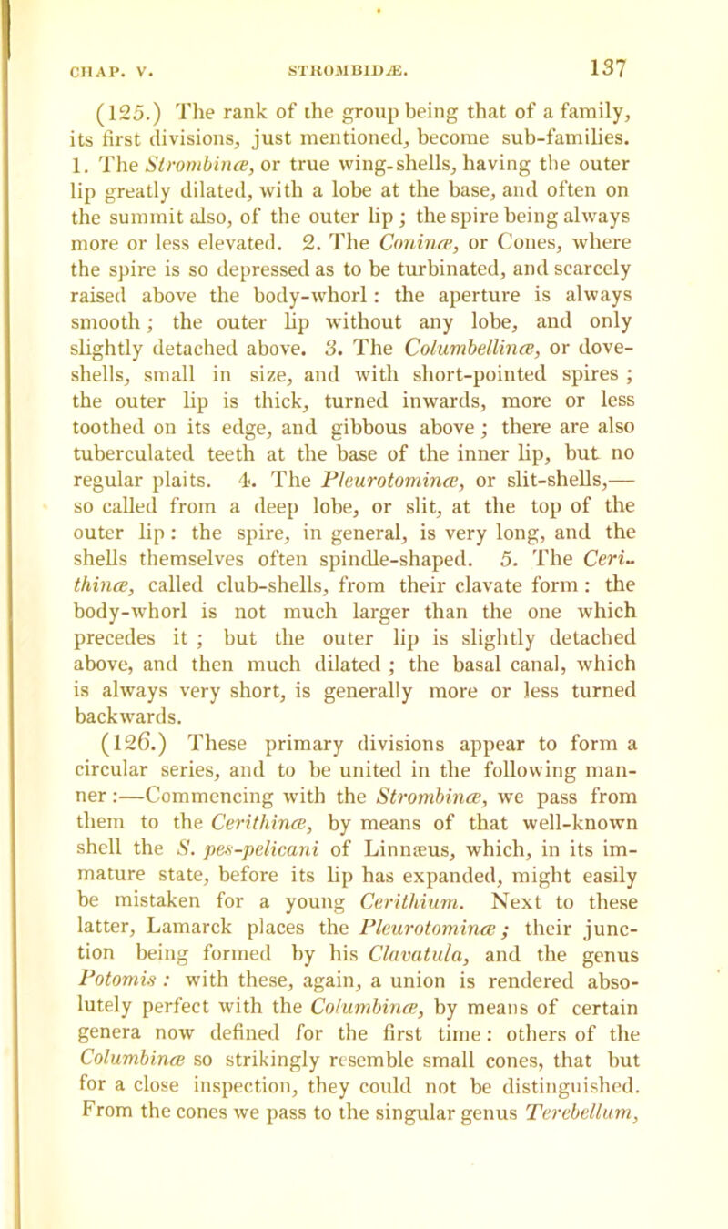 (125.) The rank of the group being that of a family, its first divisions, just mentioned, become sub-families. 1. The StrombincB, or true wing-shells, having the outer lip greatly dilated, with a lobe at the base, and often on the summit also, of the outer lip; the spire being always more or less elevated. 2. The Conince, or Cones, where the spire is so depressed as to he turbinated, and scarcely raised above the body-whorl: the aperture is always smooth; the outer lip without any lobe, and only slightly detached above. 3. The Columbellince, or dove- shells, small in size, and with short-pointed spires ; the outer lip is thick, turned inwards, more or less toothed on its edge, and gibbous above; there are also tuberculated teeth at the base of the inner lip, but no regular plaits. 4. The Pleurotomince, or slit-shells,— so called from a deep lobe, or slit, at the top of the outer lip: the spire, in general, is very long, and the shells themselves often spindle-shaped. 5. The Ceri- thincB, called club-shells, from their clavate form : the body-whorl is not much larger than the one which precedes it ; but the outer lip is slightly detached above, and then much dilated ; the basal canal, which is always very short, is generally more or less turned backwards. (126.) These primary divisions appear to form a circular series, and to be united in the following man- ner :—Commencing with the StrombincB, we pass from them to the Cerithince, by means of that well-known shell the S. pes-pelicani of Linnams, which, in its im- mature state, before its lip has expanded, might easily be mistaken for a young Cerithium. Next to these latter, Lamarck places the Pleurotomince; their junc- tion being formed by his Clavatula, and the genus Potomis: with these, again, a union is rendered abso- lutely perfect with the Co/umbince, by means of certain genera now defined for the first time: others of the Columbines so strikingly resemble small cones, that but for a close inspection, they could not be distinguished. From the cones we pass to the singular genus Terebellum,