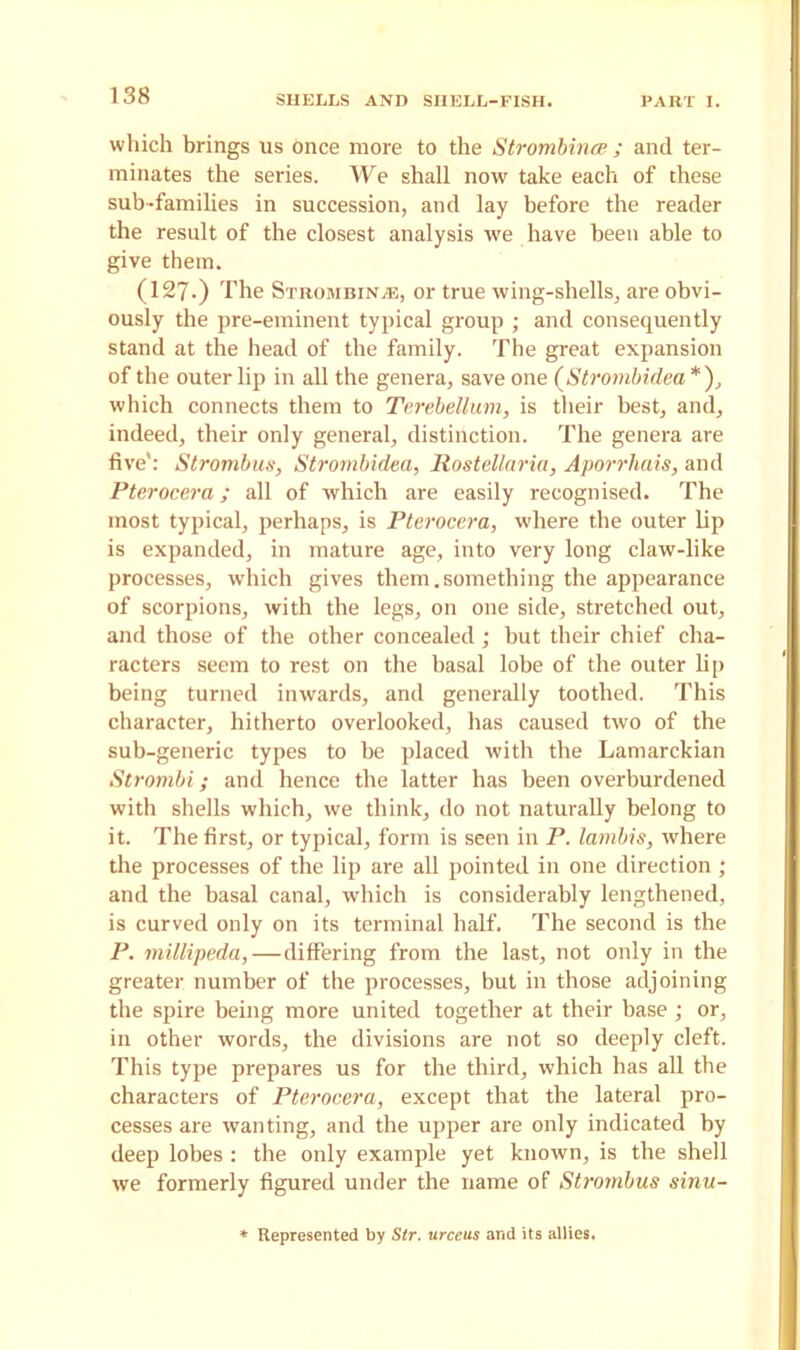 which brings us once more to the Strombince ; and ter- minates the series. We shall now take each of these sub-families in succession, and lay before the reader the result of the closest analysis we have been able to give them. (127.) The Strombince, or true wing-shells, are obvi- ously the pre-eminent typical group ; and consequently stand at the head of the family. The great expansion of the outer lip in all the genera, save one (Strombidea *), which connects them to Terebellum, is their best, and, indeed, their only general, distinction. The genera are five': Strombus, Strombidea, Rostellaria, Aporrhais, and Pterocera; all of which are easily recognised. The most typical, perhaps, is Pterocera, where the outer lip is expanded, in mature age, into very long claw-like processes, which gives them.something the appearance of scorpions, with the legs, on one side, stretched out, and those of the other concealed; but their chief cha- racters seem to rest on the basal lobe of the outer lip being turned inwards, and generally toothed. This character, hitherto overlooked, has caused two of the sub-generic types to he placed with the Lamarckian Strombi; and hence the latter has been overburdened with shells which, we think, do not naturally belong to it. The first, or typical, form is seen in P. lanibis, where the processes of the lip are all pointed in one direction ; and the basal canal, which is considerably lengthened, is curved only on its terminal half. The second is the P. millipeda,—differing from the last, not only in the greater number of the processes, but in those adjoining the spire being more united together at their base ; or, in other words, the divisions are not so deeply cleft. This type prepares us for the third, which has all the characters of Pterocera, except that the lateral pro- cesses are wanting, and the upper are only indicated by deep lobes : the only example yet known, is the shell we formerly figured under the name of Strombus sinu- Represented by Sir. urceus and its allies.