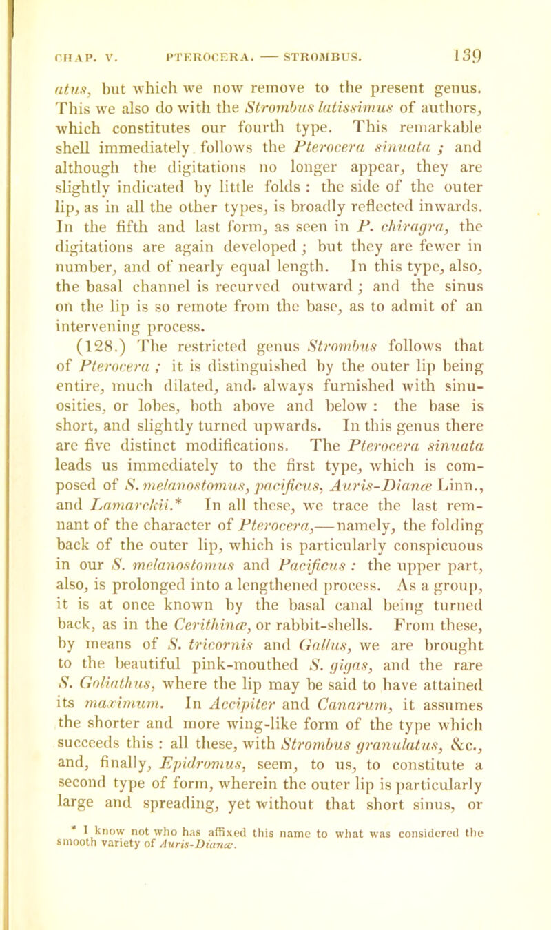 atus, but which we now remove to the present genus. This we also do with the Strombus latissimus of authors, which constitutes our fourth type. This remarkable shell immediately follows the Pterocera sinuata ; and although the digitations no longer appear, they are slightly indicated by little folds : the side of the outer lip, as in all the other types, is broadly reflected inwards. In the fifth and last form, as seen in P. chiragra, the digitations are again developed; but they are fewer in number, and of nearly equal length. In this type, also, the basal channel is recurved outward ; and the sinus on the lip is so remote from the base, as to admit of an intervening process. (128.) The restricted genus Strombus follows that of Pterocera ; it is distinguished by the outer lip being entire, much dilated, and. always furnished with sinu- osities, or lobes, both above and below : the base is short, and slightly turned upwards. In this genus there are five distinct modifications, The Pterocera sinuata leads us immediately to the first type, which is com- posed of S.melanostomus, pacificus, Auris-Diance Linn., and Lamarckii* In all these, we trace the last rem- nant of the character of Pterocera,— namely, the folding back of the outer lip, which is particularly conspicuous in our S. melanostomus and Pacificus : the upper part, also, is prolonged into a lengthened process. As a group, it is at once known by the basal canal being turned back, as in the Cerithince, or rabbit-shells. From these, by means of S. tricornis and Gallus, we are brought to the beautiful pink-mouthed S. gigas, and the rare S. Goliathus, where the lip may be said to have attained its maximum. In Accipiter and Canarum, it assumes the shorter and more wing-like form of the type which succeeds this : all these, with Strombus granulatus, Ac., and, finally, Epidromus, seem, to us, to constitute a second type of form, wherein the outer lip is particularly large and spreading, yet without that short sinus, or * I know not who has affixed this name to what was considered the smooth variety of Auris-Diuncc.