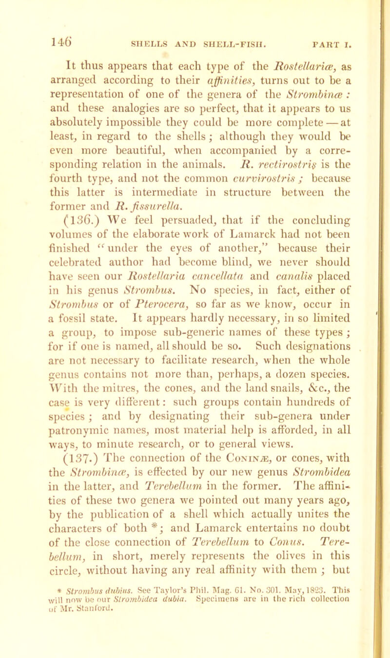 It thus appears that each type of the Rostellarice, as arranged according to their affinities, turns out to be a representation of one of the genera of the Strombinee : and these analogies are so perfect, that it appears to us absolutely impossible they could be more complete — at least, in regard to the shells; although they would be even more beautiful, when accompanied by a corre- sponding relation in the animals. R. rectirostris is the fourth type, and not the common curvirostris ; because this latter is intermediate in structure between the former and R. fissurella. (136.) We feel persuaded, that if the concluding volumes of the elaborate work of Lamarck had not been finished “ under the eyes of another,” because their celebrated author had become blind, we never should have seen our Rostellaria cancellata and canalis placed in his genus Strombus. No species, in fact, either of Strombus or of Pterocera, so far as we know, occur in a fossil state. It appears hardly necessary, in so limited a group, to impose sub-generic names of these types ; for if one is named, all should be so. Such designations are not necessary to facilitate research, when the whole genus contains not more than, perhaps, a dozen species. With the mitres, the cones, and the land snails, &c., the case is very different: such groups contain hundreds of species; and by designating their sub-genera under patronymic names, most material help is afforded, in all ways, to minute research, or to general views. (137-) The connection of the Conina:, or cones, with the Strombinee, is effected by our new genus Strombidea in the latter, and Terebellum in the former. The affini- ties of these two genera we pointed out many years ago, by the publication of a shell which actually unites the characters of both *; and Lamarck entertains no doubt of the close connection of Terebellum to Conus. Tere- bellum, in short, merely represents the olives in this circle, without having any real affinity with them ; but * Strombus dubius. See Taylor’s Phil. Mag. Gl. No. 301. May, 1823. This will now be our Slrombidea dubia. Specimens are in the rich collection of Mr. Stanford.