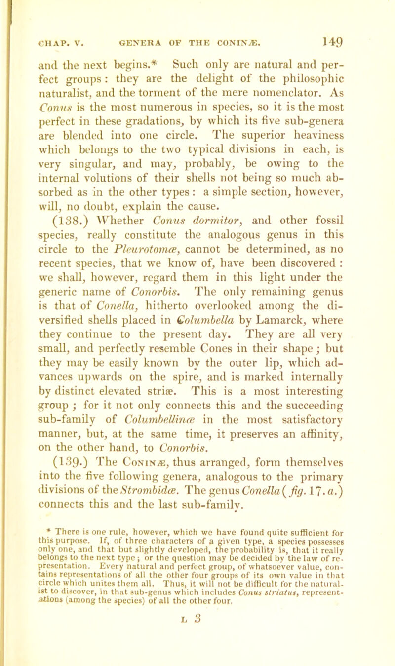 and the next begins.* Such only are natural and per- fect groups: they are the delight of the philosophic naturalist, and the torment of the mere nomenclator. As Conus is the most numerous in species, so it is the most perfect in these gradations, by which its five sub-genera are blended into one circle. The superior heaviness which belongs to the two typical divisions in each, is very singular, and may, probably, be owing to the internal volutions of their shells not being so much ab- sorbed as in the other types: a simple section, however, will, no doubt, explain the cause. (138.) Whether Conus dormitor, and other fossil species, really constitute the analogous genus in this circle to the Pleurotomee, cannot be determined, as no recent species, that we know of, have been discovered : we shall, however, regard them in this light under the generic name of Conorbis. The only remaining genus is that of Cone/la, hitherto overlooked among the di- versified shells placed in Columbella by Lamarck, where they continue to the present day. They are all very small, and perfectly resemble Cones in their shape; but they may be easily known by the outer lip, which ad- vances upwards on the spire, and is marked internally by distinct elevated stris. This is a most interesting group ; for it not only connects this and the succeeding sub-family of Columbdlxna in the most satisfactory manner, but, at the same time, it preserves an affinity, on the other hand, to Conorbis. (1390 The Coninje, thus arranged, form themselves into the five following genera, analogous to the primary divisions of theStrombida. The genus Conella ( fig. 17. a.) connects this and the last sub-family. * There is one rule, however, which we have found quite sufficient for this purpose. If, of three characters of a given type, a species possesses only one, and that but slightly developed, the probability is, that it really belongs to the next type ; or the question may be decided by the law of re- presentation. Every natural and perfect group, of whatsoever value, con- tains representations of all the other four groups of its own value in that circle which unites them all. Thus, it will not be difficult for the natural, ist to discover, in that sub-genus which includes Conus striatus, represent- ations (among the species) of all the other four. L 3