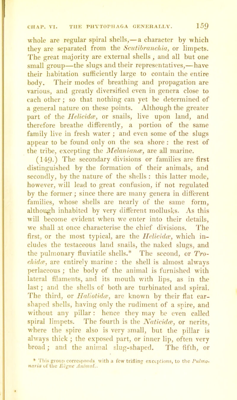 CHAP. VI. THE PHYTOPHAGA GENERALLY. 15Q whole are regular spiral shells,—a character by which they are separated from the Scutibranchia, or limpets. The great majority are external shells, and all but one small group—the slugs and their representatives,—have their habitation sufficiently large to contain the entire body. Their modes of breathing and propagation are various, and greatly diversified even in genera close to each other; so that nothing can yet be determined of a general nature on these points. Although the greater part of the Helicidce, or snails, live upon land, and therefore breathe differently, a portion of the same family live in fresh water ; and even some of the slugs appear to be found only on the sea shore : the rest of the tribe, excepting the Melaniance, are all marine. (14-9-) The secondary divisions or families are first distinguished by the formation of their animals, and secondly, by the nature of the shells : this latter mode, however, will lead to great confusion, if not regulated by the former; since there are many genera in different families, whose shells are nearly of the same form, although inhabited by very different molluscs. As this will become evident when we enter into their details, we shall at once characterise the chief divisions. The first, or the most typical, are the Helicidce, which in- cludes the testaceous land snails, the naked slugs, and the pulmonary fluviatile shells.* The second, or Tro- chidce, are entirely marine : the shell is almost always perlaceous ; the body of the animal is furnished with lateral filaments, and its mouth with lips, as in the last; and the shells of both are turbinated and spiral. The third, or llaliotidcv, are known by their flat ear- shaped shells, having only the rudiment of a spire, and without any pillar : hence they may be even called spiral limpets. The fourth is the Naticidre, or nerits, where the spire also is very small, but the pillar is always thick ; the exposed part, or inner lip, often very broad; and the animal slug-shaped. The fifth, or * This group corresponds with a few trifling exceptions, to the Pulmo- naria of the lltgne Animal..