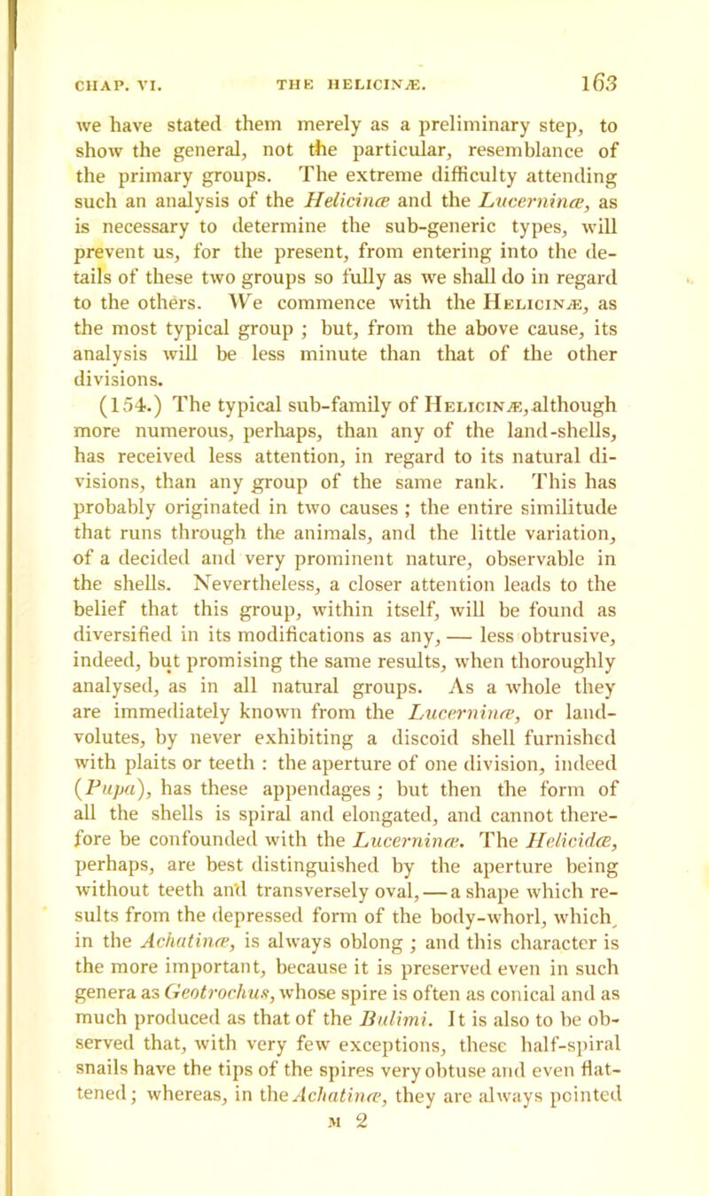 we have stated them merely as a preliminary step, to show the general, not the particular, resemblance of the primary groups. The extreme difficulty attending such an analysis of the Helicince and the Lucerninee, as is necessary to determine the sub-generic types, will prevent us, for the present, from entering into the de- tails of these two groups so fully as we shall do in regard to the others. We commence with the Helicince, as the most typical group ; but, from the above cause, its analysis will be less minute than that of the other divisions. (154.) The typical sub-family of ITklioin/e, although more numerous, perhaps, than any of the land-shells, has received less attention, in regard to its natural di- visions, than any group of the same rank. This has probably originated in two causes ; the entire similitude that runs through the animals, and the little variation, of a decided and very prominent nature, observable in the shells. Nevertheless, a closer attention leads to the belief that this group, within itself, will be found as diversified in its modifications as any, — less obtrusive, indeed, but promising the same results, when thoroughly analysed, as in all natural groups. As a whole they are immediately known from the Lucernince, or lancl- volutes, by never exhibiting a discoid shell furnished with plaits or teeth : the aperture of one division, indeed (Pupa), has these appendages ; but then the form of all the shells is spiral and elongated, and cannot there- fore be confounded with the Lucernince. The Helicidce, perhaps, are best distinguished by the aperture being without teeth an'd transversely oval,—a shape which re- sults from the depressed form of the body-whorl, which, in the Achatince, is always oblong ; and this character is the more important, because it is preserved even in such genera as Geotrochus, whose spire is often as conical and as much produced as that of the Bulimi. It is also to be ob- served that, with very few exceptions, these half-spiral snails have the tips of the spires very obtuse and even flat- tened; whereas, in the Achatince, they are always pointed