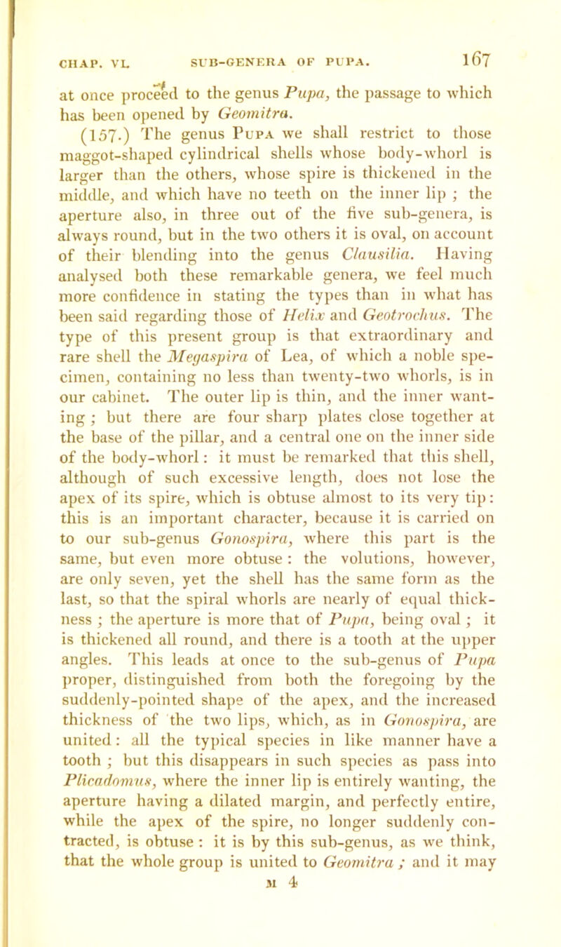 at once proceed to the genus Pupa, the passage to which has been opened by Geomitra. (157.) The genus Pupa we shall restrict to those maggot-shaped cylindrical shells whose hody-whorl is larger than the others, whose spire is thickened in the middle, and which have no teeth on the inner lip ; the aperture also, in three out of the five sub-genera, is always round, but in the two others it is oval, on account of their blending into the genus Clausilia. Having analysed both these remarkable genera, we feel much more confidence in stating the types than in what has been said regarding those of Helix and Geotrochus. The type of this present group is that extraordinary and rare shell the Megaspira of Lea, of which a noble spe- cimen, containing no less than twenty-two whorls, is in our cabinet. The outer lip is thin, and the inner want- ing ; but there are four sharp plates close together at the base of the pillar, and a central one on the inner side of the body-whorl: it must be remarked that this shell, although of such excessive length, does not lose the apex of its spire, which is obtuse almost to its very tip: this is an important character, because it is carried on to our sub-genus Gonospira, where this part is the same, but even more obtuse : the volutions, however, are only seven, yet the shell has the same form as the last, so that the spiral whorls are nearly of equal thick- ness ; the aperture is more that of Pupa, being oval; it is thickened all round, and there is a tooth at the upper angles. This leads at once to the sub-genus of Pupa proper, distinguished from both the foregoing by the suddenly-pointed shape of the apex, and the increased thickness of the two lips, which, as in Gonospira, are united: all the typical species in like manner have a tooth ; but this disappears in such species as pass into Plicadomus, where the inner lip is entirely wanting, the aperture having a dilated margin, and perfectly entire, while the apex of the spire, no longer suddenly con- tracted, is obtuse : it is by this sub-genus, as we think, that the whole group is united to Geomitra ; and it may si 4*