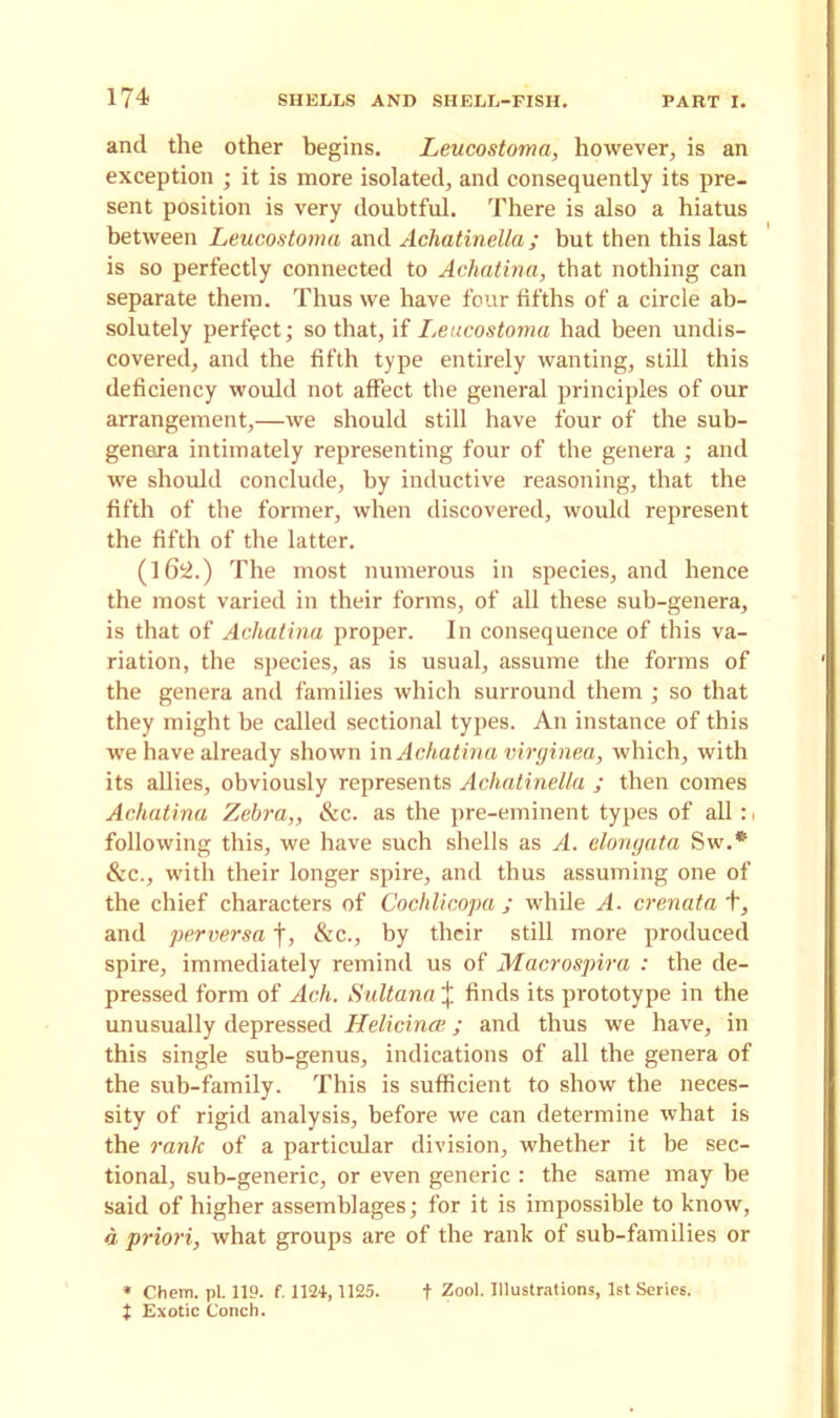 and the other begins. Leucostoma, however, is an exception ; it is more isolated, and consequently its pre- sent position is very doubtful. There is also a hiatus between Leucostoma and Achatinella; but then this last is so perfectly connected to Achatina, that nothing can separate them. Thus we have four fifths of a circle ab- solutely perfect; so that, if Leucostoma had been undis- covered, and the fifth type entirely wanting, still this deficiency would not affect the general principles of our arrangement,—we should still have four of the sub- genera intimately representing four of the genera ; and we should conclude, by inductive reasoning, that the fifth of the former, when discovered, would represent the fifth of the latter. (162.) The most numerous in species, and hence the most varied in their forms, of all these sub-genera, is that of Achatina proper. In consequence of this va- riation, the species, as is usual, assume the forms of the genera and families which surround them ; so that they might be called sectional types. An instance of this we have already shown in Achatina virginea, which, with its allies, obviously represents Achatinella ; then comes Achatina Zebra,, &c. as the pre-eminent types of all : following this, we have such shells as A. elongata Sw.* &c., with their longer spire, and thus assuming one of the chief characters of Cochlicopa j while A. crenata +, and perversa |, &c., by their still more produced spire, immediately remind us of Macrospira : the de- pressed form of Ach. Sultana \ finds its prototype in the unusually depressed Helicince; and thus we have, in this single sub-genus, indications of all the genera of the sub-family. This is sufficient to show the neces- sity of rigid analysis, before we can determine what is the rank of a particular division, whether it be sec- tional, sub-generic, or even generic : the same may he said of higher assemblages; for it is impossible to know, a priori, what groups are of the rank of sub-families or * Chem. pi. 119. f. 1124,1125. t Zool. Illustrations, 1st Series. t Exotic Conch.