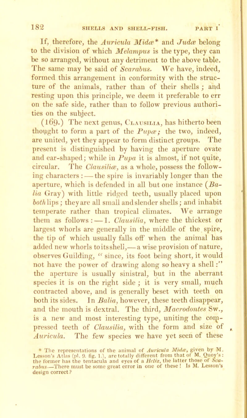 If, therefore, the Auricula Midee* and Judes belong to the division of which Melampus is the type, they can be so arranged, without any detriment to the above table. The same may he said of Scarabus. We have, indeed, formed this arrangement in conformity with the struc- ture of the animals, rather than of their shells ; and resting upon this principle, we deem it preferable to err on the safe side, rather than to follow previous authori- ties on the subject. (Ki9-) The next genus, Clausilia, has hitherto been thought to form a part of the Papes; the two, indeed, are united, yet they appear to form distinct groups. The present is distinguished by having the aperture ovate and ear-shaped; while in Pupa it is almost, if not quite, circular. The Clausiliee, as a whole, possess the follow- ing characters : — the spire is invariably longer than the aperture, which is defended in all but one instance (Ba- lia Gray) with little ridged teeth, usually placed upon both lips; they are all small and slender shells; and inhabit temperate rather than tropical climates. We arrange them as follows: — 1. Clausilia, where the thickest or largest whorls are generally in the middle of the spire, the tip of which usually falls off when the animal has added new whorls toitssheli,— a wise provision of nature, observes Guilding, “ since, its foot being short, it would not have the power of drawing along so heavy a shell the aperture is usually sinistral, but in the aberrant species it is on the right side ; it is very small, much contracted above, and is generally beset with teeth on both its sides. In Balia, however, these teeth disappear, and the mouth is dextral. The third, Macrodontes Sw., is a new and most interesting type, uniting the coip- pressed teeth of Clausilia, with the form and size of Auricula. The few species we have yet seen of these * The representations of the animal of Auricula Midee, given by M. Lesson’s Atlas (pi. 9. fig. 1.), are totally different from that of M. buoy’s: the former has the tentacula and eyes of a Helix, the latter those of Sca- rabus—There must be some great error in one of these ! Is M. Lesson’s design correct ?