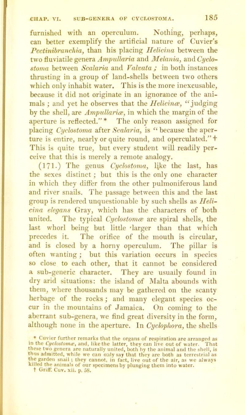 furnished with an operculum. Nothing, perhaps, can better exemplify the artificial nature of Cuvier’s Pectinibranchia, than his placing Helicina between the two fluviatile genera Ampullaria and Melania, and Cyclo- stoma between Scalaria and Valvata; in both instances thrusting in a group of land-shells between two others which only inhabit water. This is the more inexcusable, because it did not originate in an ignorance of the ani- mals ; and yet he observes that the Helicina, “judging by the shell, are Ampullaria, in which the margin of the aperture is reflected.” * The only reason assigned for placing Cyclostoma after Scalaria, is “ because the aper- ture is entire, nearly or quite round, and operculated.” + This is quite true, but every student will readily per- ceive that this is merely a remote analogy. (171 -) The genus Cyclostoma, like the last, has the sexes distinct; but this is the only one character in which they differ from the other pulmoniferous land and river snails. The passage between this and the last group is rendered unquestionable by such shells as Heli- cina elegans Gray, which has the characters of both united. The typical Cyclostoma are spiral shells, the last whorl being but little 'larger than that which precedes it. The orifice of the mouth is circular, and is closed by a horny operculum. The pillar is often wanting; but this variation occurs in species so close to each other, that it cannot be considered a sub-generic character. They are usually found in dry arid situations: the island of Malta abounds with them, where thousands may be gathered on the scanty herbage of the rocks; and many elegant species oc- cur in the mountains of Jamaica. On coming to the aberrant sub-genera, we find great diversity in the form, although none in the aperture. In Cyclopliora, the shells * Cuvier further remarks that the organs of respiration are arranged as in the Cyclustoma;, and, like the latter, they can live out of water. That these two genera are naturally united, both hy the animal and the shell, is thus admitted, while we can only say that they are both as terrestrial as the garden snail ; they cannot, in fact, live out of the air, as we always killed the animals of our specimens by plunging them into water. t Griff. Cuv. xii. p. 58.