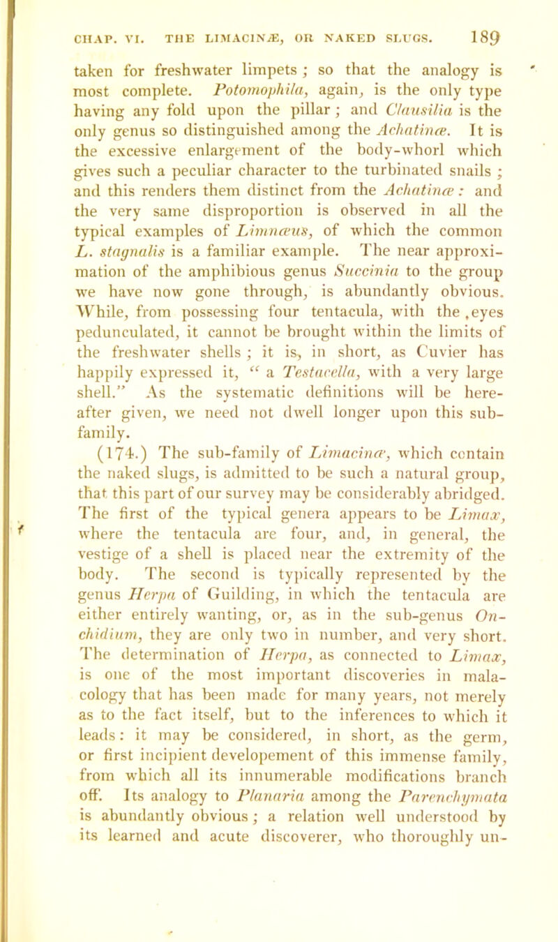 taken for freshwater limpets ; so that the analogy is most complete. Potomophila, again, is the only type having any fold upon the pillar; and Clausilia is the only genus so distinguished among the Achatince. It is the excessive enlargement of the body-whorl which gives such a peculiar character to the turbinated snails ; and this renders them distinct from the Achatince: and the very same disproportion is observed in all the typical examples of Limnceus, of which the common L. stagnalis is a familiar example. The near approxi- mation of the amphibious genus Succinia to the group we have now gone through, is abundantly obvious. While, from possessing four tentacula, with the .eyes pedunculated, it cannot be brought within the limits of the freshwater shells ; it is, in short, as Cuvier has happily expressed it, “ a Testacella, with a very large shell.” As the systematic definitions will be here- after given, we need not dwell longer upon this sub- family. (174.) The sub-family of Limacince, which contain the naked slugs, is admitted to he such a natural group, that this part of our survey may be considerably abridged. The first of the typical genera appears to be Umax, where the tentacula are four, and, in general, the vestige of a shell is placed near the extremity of the body. The second is typically represented by the genus Herpa of Guilding, in which the tentacula are either entirely wanting, or, as in the sub-genus On- chidium, they are only two in number, and very short. The determination of Herpa, as connected to Umax, is one of the most important discoveries in mala- cology that has been made for many years, not merely as to the fact itself, but to the inferences to which it leads: it may be considered, in short, as the germ, or first incipient developement of this immense family, from which all its innumerable modifications branch off. Its analogy to Planaria among the Parenchymata is abundantly obvious; a relation well understood by its learned and acute discoverer, who thoroughly un-