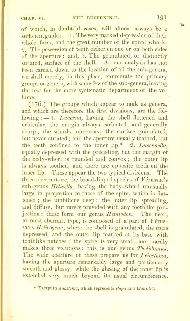 of which, in doubtful cases, will almost always be a sufficient guide:—1. The very marked depression of their whole form, and the great number of the spiral whorls. 2. The possession of teeth either on one or on both sides of the aperture: and, 3. The granulated, or distinctly striated, surface of the shell. As our analysis has not been carried down to the location of all the sub-genera, we shall merely, in this place, enumerate the primary groups or genera, with some few of the sub-genera, leaving the rest for the more systematic department of the vo- lume. (176-) The groups which appear to rank as genera, and which are therefore the first divisions, are the fol- lowing : — 1. Lucerna, having the shell flattened and orbicular, the margin always carinated, and generally sharp; the whorls numerous; the surface granulated, but never striated; and the aperture usually toothed, hut the teeth confined to the inner lip.* 2. Lucernella, equally depressed with the preceding, but the margin of the body-whorl is rounded and convex; the outer lip is always toothed, and there are opposite teeth on the inner lip. These appear the two typical divisions. The three aberrant are, the broad-lipped species of Ferussac’s sub-genus Helicella, having the body-whorl unusually large in proportion to those of the spire, which is flat- tened ; the umbilicus deep; the outer lip spreading, and diffuse, but rarely provided with any toothlike pro- jection : these form our genus Hemiodon. The next, or most aberrant type, is composed of a part of Ferus- sac’s Helicogena, where the shell is granulated, the spire depressed, and the outer lip marked at its base with toothlike notches ; the spire is very small, and hardly makes three volutions: this is our genus Thelidomus. The wide aperture of these prepare us for Leiostoma, having the aperture remarkably large and particularly smooth and glossy, while the glazing of the inner lip is extended very much beyond its usual circumference. Except in Anastoma, which represents Pupa and Clausilia.