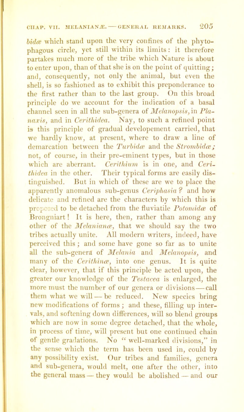bidte which stand upon the very confines of the phyto- phagous circle, yet still within its limits: it therefore partakes much more of the tribe which Nature is about to enter upon, than of that she is on the point of quitting; and, consequently, not only the animal, but even the shell, is so fashioned as to exhibit this preponderance to the first rather than to the last group. On this broad principle do we account for the indication of a basal channel seen in all the sub-genera of Melanopsis, in Pla- tt axis, and in Cerithidea. Nay, to such a refined point is this principle of gradual developement carried, that we hardly know, at present, where to draw a line of demarcation between the Turbidce and the Strombidce; not, of course, in their pre-eminent types, but in those which are aberrant. Cerithium is in one, and Ceri- thidea in the other. Their typical forms are easily dis- tinguished. But in which of these are we to place the apparently anomalous sub-genus Ceriphasia ? and how delicate and refined are the characters by which this is proposed to be detached from the fluviatile Potomida of Brongniart! It is here, then, rather than among any other of the Melanianat, that we should say the two tribes actually unite. All modern writers, indeed, have perceived this; and some have gone so far as to unite all the sub-genera of Melania and Melanopsis, and many of the Cerithince, into one genus. It is quite clear, however, that if this principle be acted upon, the greater our knowledge of the Testacea is enlarged, the more must the number of our genera or divisions — call them what we will — be reduced. New species bring new modifications of forms ; and these, filling up inter- vals, and softening down differences, will so blend groups which are now in some degree detached, that the whole, in process of time, will present but one continued chain of gentle gradations. No “ well-marked divisions,” in the sense which the term has been used in, could by any possibility exist. Our tribes and families, genera and sub-genera, would melt, one after the other, into the general mass — they would be abolished — and our