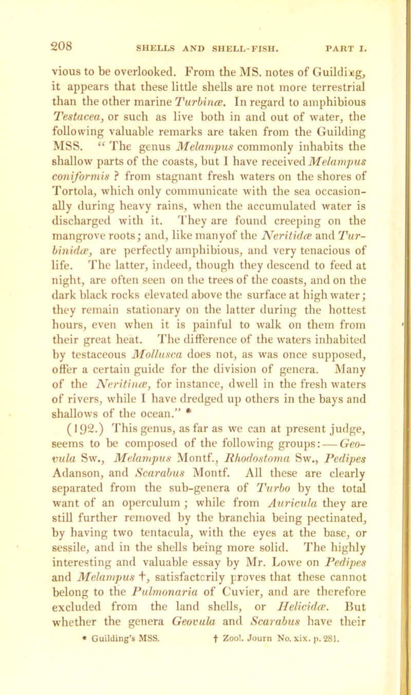 vious to be overlooked. From the MS. notes of Guildkeg, it appears that these little shells are not more terrestrial than the other marine Turbina. In regard to amphibious Testacea, or such as live both in and out of water, the following valuable remarks are taken from the Guilding MSS. “ The genus Melampus commonly inhabits the shallow parts of the coasts, but I have received Melampus coniformis ? from stagnant fresh waters on the shores of Tortola, which only communicate with the sea occasion- ally during heavy rains, when the accumulated water is discharged with it. They are found creeping on the mangrove roots; and, like manyof the Neritidce and Tur- binidce, are perfectly amphibious, and very tenacious of life. The latter, indeed, though they descend to feed at night, are often seen on the trees of the coasts, and on the dark black rocks elevated above the surface at high water; they remain stationary on the latter during the hottest hours, even when it is painful to walk on them from their great heat. The difference of the waters inhabited by testaceous Mollusca does not, as was once supposed, offer a certain guide for the division of genera. Many of the Neritince, for instance, dwell in the fresh waters of rivers, while I have dredged up others in the bays and shallows of the ocean.” * (192.) This genus, as far as we can at present judge, seems to be composed of the following groups: — Geo- vula Sw., Melampus Montf., Rhodostoma Sw., Pedipes Adanson, and Scarabus Montf. All these are clearly separated from the sub-genera of Turbo by the total want of an operculum ; while from Auricula they are still further removed by the branchia being pectinated, by having two tentacula, with the eyes at the base, or sessile, and in the shells being more solid. The highly interesting and valuable essay by Mr. Lowe on Pedipes and Melampus +, satisfactorily proves that these cannot belong to the Pulmonaria of Cuvier, and are therefore excluded from the land shells, or Ilelicidce. But whether the genera Geovula. and Scarabus have their * Guilding’s MSS. f Zoo!. Journ No. xix. p. 281.