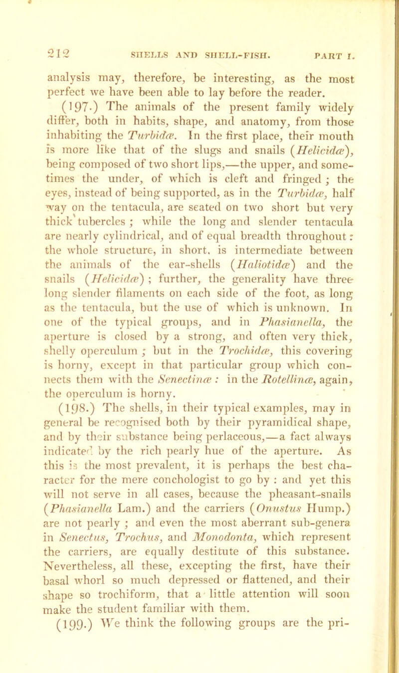 analysis may, therefore, be interesting, as the most perfect we have been able to lay before the reader. (197-) The animals of the present family widely differ, both in habits, shape, and anatomy, from those inhabiting the Turbidce. In the first place, their mouth is more like that of the slugs and snails (Helicidce), being composed of two short lips,—the upper, and some- times the under, of which is cleft and fringed; the eyes, instead of being supported, as in the Turbidce, half way on the tentacula, are seated on two short but very thick tubercles ; while the long and slender tentacula are nearly cylindrical, and of equal breadth throughout r the whole structure, in short, is intermediate between the animals of the ear-shells (Haliotidce) and the snails (Hclicidce) ; further, the generality have three long slender filaments on each side of the foot, as long as the tentacula, but the use of which is unknown. In one of the typical groups, and in Phasianella, the aperture is closed by a strong, and often very thick, shelly operculum ; but in the Trochidas, this covering is horny, except in that particular group which con- nects them with the Senectince : in the Rotellince, again, the operculum is horny. (198-) The shells, in their typical examples, may in general be recognised both by their pyramidical shape, and by their substance being perlaceous,—a fact always indicated by the rich pearly hue of the aperture. As this is the most prevalent, it is perhaps the best cha- racter for the mere conchologist to go by : and yet this will not serve in all cases, because the pheasant-snails (Phasianella Lam.) and the carriers (Onustus Hump.) are not pearly ; and even the most aberrant sub-genera in Senectus, Trochus, and Monodonta, which represent the carriers, are equally destitute of this substance. Nevertheless, all these, excepting the first, have their basal whorl so much depressed or flattened, and their shape so trochiform, that a little attention will soon make the student familiar with them. (199.) We think the following groups are the pri-