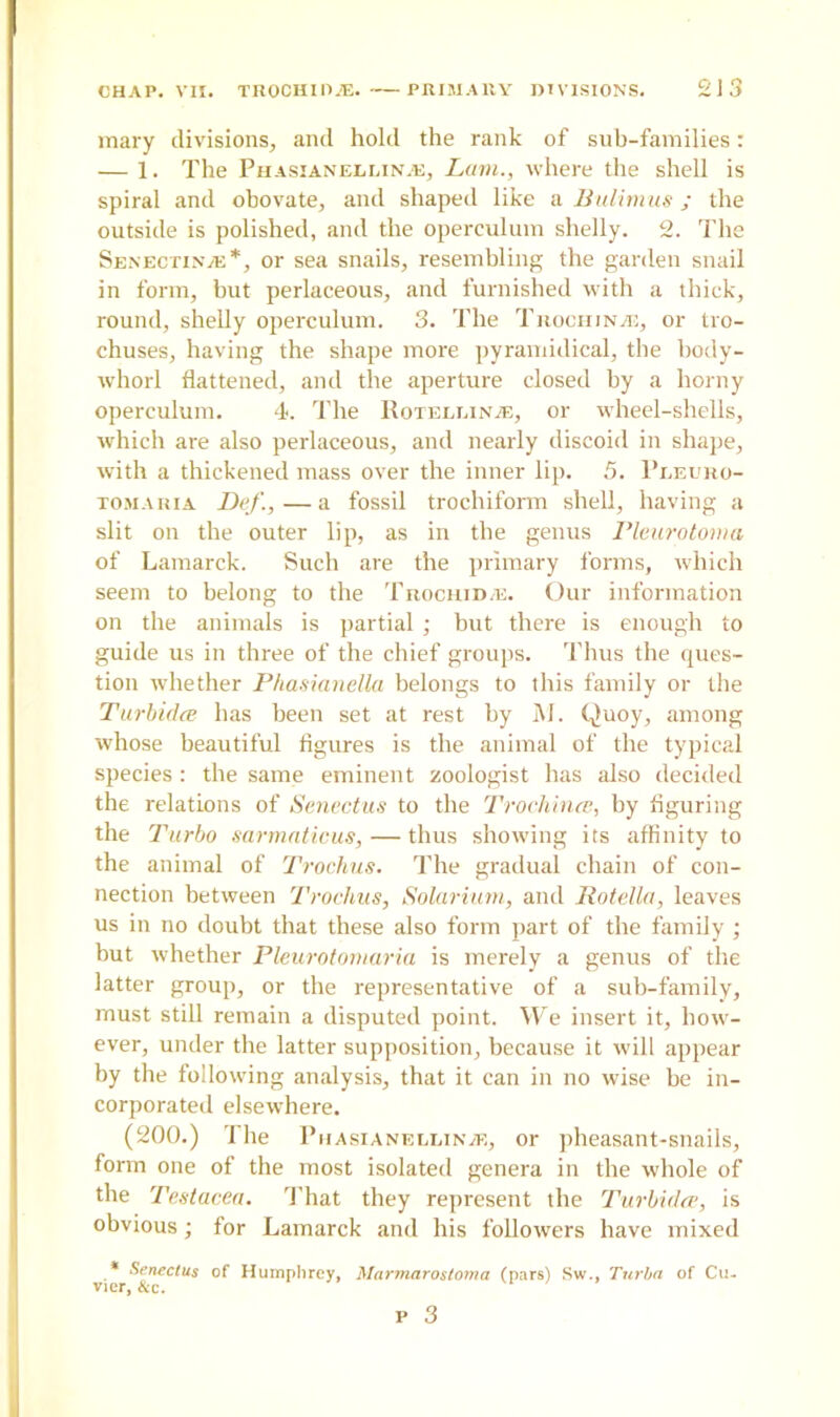 mary divisions, and hold the rank of sub-families: — 1. The Phasianedi.in.e, Lam., where the shell is spiral and obovate, and shaped like a Bulimus ; the outside is polished, and the operculum shelly. 2. The Senectinje*, or sea snails, resembling the garden snail in form, but perlaceous, and furnished with a thick, round, shelly operculum. 3. The Trochinje, or tro- chuses, having the shape more pyramidical, the body- whorl flattened, and the aperture closed by a horny operculum. 4. The Uotellina;, or wheel-shells, which are also perlaceous, and nearly discoid in shape, with a thickened mass over the inner lip. 5. Pleuro- tomaria Def., — a fossil trochiform shell, having a slit on the outer lip, as in the genus Pleurotoma of Lamarck. Such are the primary forms, which seem to belong to the TrochiD/E. Our information on the animals is partial ; but there is enough to guide us in three of the chief groups. Thus the ques- tion whether Phasianella belongs to this family or the Turbidae has been set at rest by M. Quoy, among whose beautiful figures is the animal of the typical species: the same eminent zoologist has also decided the relations of Senectus to the Trochince, by figuring the Turbo sarmaticus,— thus showing its affinity to the animal of Trochus. The gradual chain of con- nection between Trochus, Solarium, and Rotella, leaves us in no doubt that these also form part of the family ; but whether Pleurotomaria is merely a genus of the latter group, or the representative of a sub-family, must still remain a disputed point. We insert it, how- ever, under the latter supposition, because it will appear by the following analysis, that it can in no wise be in- corporated elsewhere. (200.) The Phasianellinje, or pheasant-snails, form one of the most isolated genera in the whole of the Testacea. That they represent the Turbidce, is obvious; for Lamarck and his followers have mixed * Senectus of Humphrey, Mnrmarostoma (pars) Sw., Turba of Cu. vier, &c.