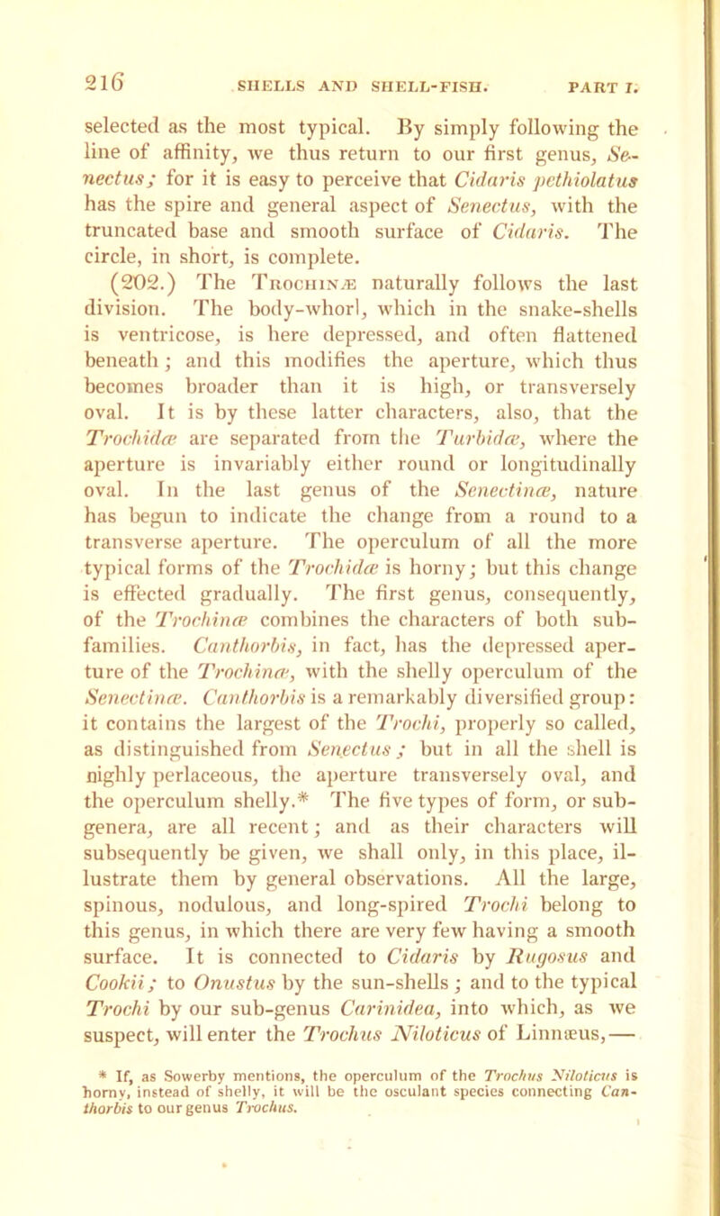 selected as the most typical. By simply following the line of affinity, we thus return to our first genus, Se~ nectus; for it is easy to perceive that Cidaris pethiolatus has the spire and general aspect of Senectus, with the truncated base and smooth surface of Cidaris. The circle, in short, is complete. (202.) The Trochin.® naturally follows the last division. The body-whorl, which in the snake-shells is ventricose, is here depressed, and often flattened beneath; and this modifies the aperture, which thus becomes broader than it is high, or transversely oval. It is by these latter characters, also, that the Trocliidce are separated from the Turbidce, where the aperture is invariably either round or longitudinally oval. In the last genus of the Senectince, nature has begun to indicate the change from a round to a transverse aperture. The operculum of all the more typical forms of the Trochidce is horny; but this change is effected gradually. The first genus, consequently, of the Trochince combines the characters of both sub- families. Canthorbis, in fact, has the depressed aper- ture of the Trochinat, with the shelly operculum of the Senectince. Canthorbis is a remarkably diversified group: it contains the largest of the Trochi, properly so called, as distinguished from Senectus; but in all the shell is Highly perlaceous, the aperture transversely oval, and the operculum shelly.* The five types of form, or sub- genera, are all recent; and as their characters will subsequently be given, we shall only, in this place, il- lustrate them by general observations. All the large, spinous, nodulous, and long-spired Trochi belong to this genus, in which there are very few having a smooth surface. It is connected to Cidaris by Rugosus and Cookii; to Onustus by the sun-shells ; and to the typical Trochi by our sub-genus Carinidea, into which, as we suspect, will enter the Troclms Niloticus of Linnaeus,— * If, as Sowerby mentions, the operculum of the Trochus Niloticus is horny, instead of shelly, it will be the osculant species connecting Can- thorbis to our genus Trochus.