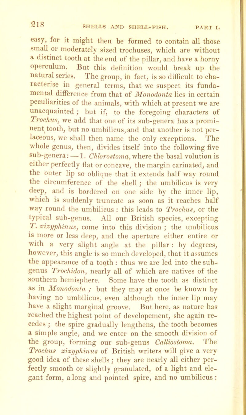 SHELLS AND SIIELL-PISH. PART I. easy, for it might then be formed to contain all those small or moderately sized trochuses, which are without a distinct tooth at the end of the pillar, and have a horny operculum. But this definition would break up the natural series. The group, in fact, is so difficult to cha- racterise in general terms, that we suspect its funda- mental difference from that of Monodonta lies in certain peculiarities of the animals, with which at present we are unacquainted ; but if, to the foregoing characters of Trochus, we add that one of its sub-genera has a promi- nent tooth, but no umbilicus, and that another is not per- laceous, we shall then name the only exceptions. The whole genus, then, divides itself into the following five sub-genera: — 1. Chlorostoma, where the basal volution is either perfectly flat or concave, the margin carinated, and the outer lip so oblique that it extends half way round the circumference of the shell; the umbilicus is very deep, and is bordered on one side by the inner lip, which is suddenly truncate as soon as it reaches half way round the umbilicus : this leads to Trochus, or the typical sub-genus. All our British species, excepting T. zizyphinus, come into this division ; the umbilicus is more or less deep, and the aperture either entire or with a very slight angle at the pillar: by degrees, however, this angle is so much developed, that it assumes the appearance of a tooth : thus we are led into the sub- genus Trochidon, nearly all of which are natives of the southern hemisphere. Some have the tooth as distinct as in Monodonta ; but they may at once be known by having no umbilicus, even although the inner lip may have a slight marginal groove. But here, as nature has reached the highest point of developement, she again re- cedes ; the spire gradually lengthens, the tooth becomes a simple angle, and we enter on the smooth division of the group, forming our sub-genus Calliostoma. The Trochus zizyphinus of British writers will give a very good idea of these shells; they are nearly all either per- fectly smooth or slightly granulated, of a light and ele- gant form, a long and pointed spire, and no umbilicus: