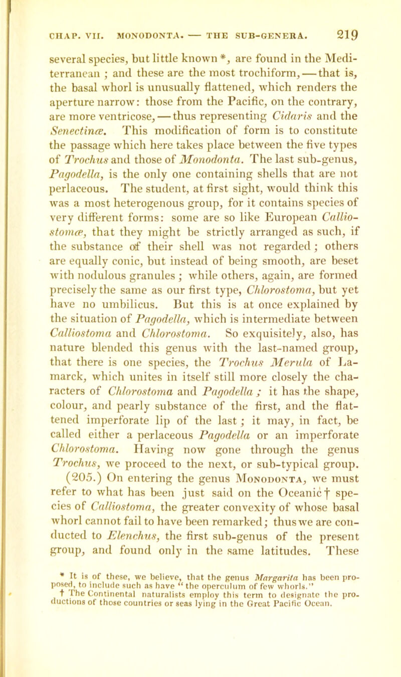 several species, but little known *, are found in the Medi- terranean ; and these are the most trochiform, — that is, the basal whorl is unusually flattened, which renders the aperture narrow: those from the Pacific, on the contrary, are more ventricose, — thus representing Cidaris and the Senectirue. This modification of form is to constitute the passage which here takes place between the five types of Trochus and those of Monodonta. The last sub-genus, Pagodella, is the only one containing shells that are not perlaceous. The student, at first sight, would think this was a most heterogenous group, for it contains species of very different forms: some are so like European Callio- stomcp, that they might be strictly arranged as such, if the substance of their shell was not regarded; others are equally conic, hut instead of being smooth, are beset with nodulous granules ; while others, again, are formed precisely the same as our first type, Chlorostoma, but yet have no umbilicus. But this is at once explained by the situation of Pagodella, which is intermediate between Calliostoma and Chlorostoma. So exquisitely, also, has nature blended this genus with the last-named group, that there is one species, the Trochus Merula of La- marck, which unites in itself still more closely the cha- racters of Chlorostoma and Pagodella ; it has the shape, colour, and pearly substance of the first, and the flat- tened imperforate lip of the last; it may, in fact, be called either a perlaceous Pagodella or an imperforate Chlorostoma. Having now gone through the genus Trochus, we proceed to the next, or sub-typical group. (205.) On entering the genus Monodonta, we must refer to what has been just said on the Oceanic f spe- cies of Calliostoma, the greater convexity of whose basal whorl cannot fail to have been remarked; thus we are con- ducted to Elenchus, the first sub-genus of the present group, and found only in the same latitudes. These * It is of these, we believe, that the genus Margarita has been pro- posed, to include such as have “ the operculum of few whorls.” t The Continental naturalists employ this term to designate the pro- ductions of those countries or seas lying in the Great Pacific Ocean.