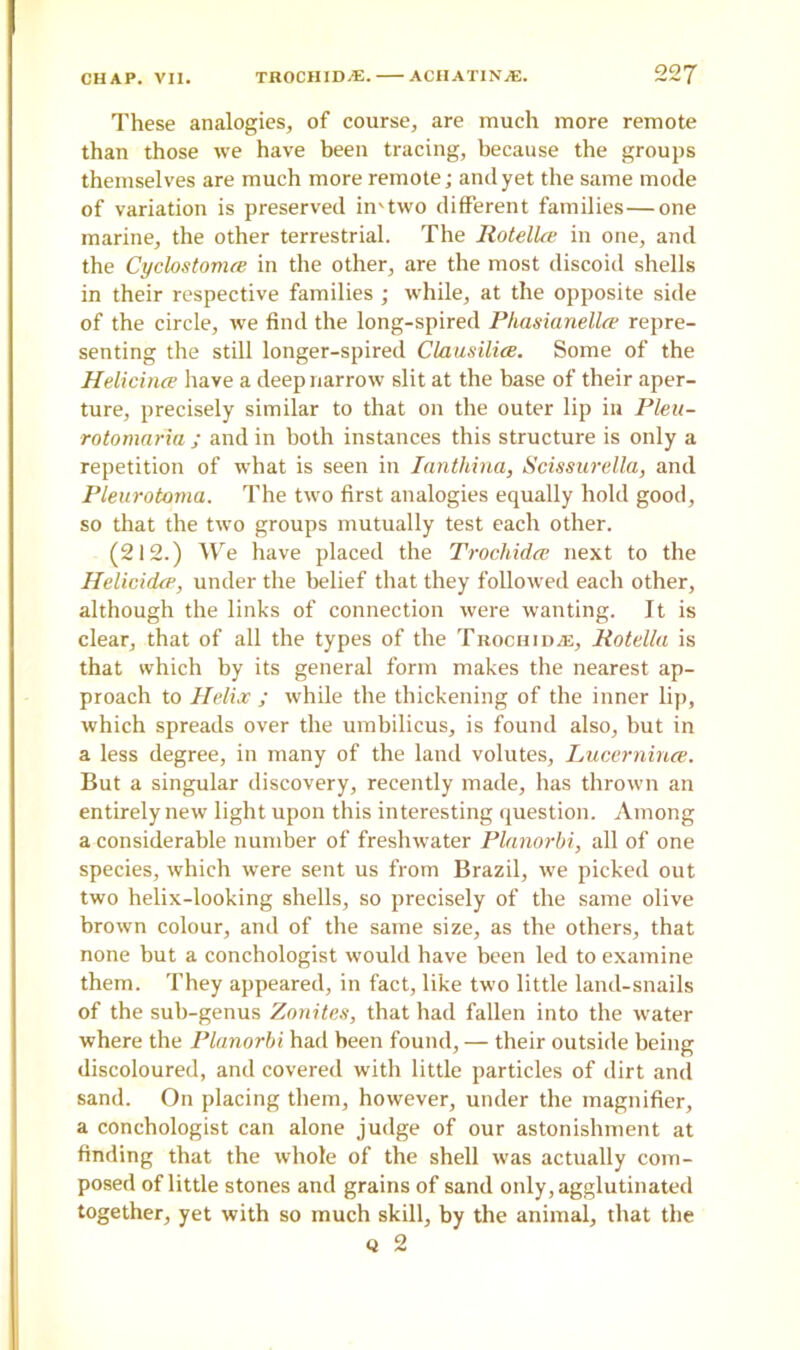 These analogies, of course, are much more remote than those we have been tracing, because the groups themselves are much more remote; and yet the same mode of variation is preserved in'two different families—one marine, the other terrestrial. The Rotelke in one, and the Cyclostonue in the other, are the most discoid shells in their respective families ; while, at the opposite side of the circle, we find the long-spired Pliasianellre repre- senting the still longer-spired Clausilice. Some of the Helicince have a deep narrow slit at the base of their aper- ture, precisely similar to that on the outer lip in Plen- rotomaria ; and in both instances this structure is only a repetition of what is seen in Iantliina, Scissurella, and Pleurotoma. The two first analogies equally hold good, so that the two groups mutually test each other. (212.) We have placed the Trochidce next to the Helicidce, under the belief that they followed each other, although the links of connection were wanting. It is clear, that of all the types of the Trochidce, Rotella is that which by its general form makes the nearest ap- proach to Helix ; while the thickening of the inner lip, which spreads over the umbilicus, is found also, but in a less degree, in many of the land volutes, Lucernince. But a singular discovery, recently made, has thrown an entirely new light upon this interesting question. Among a considerable number of freshwater Planorbi, all of one species, which were sent us from Brazil, we picked out two helix-looking shells, so precisely of the same olive brown colour, and of the same size, as the others, that none but a conchologist would have been led to examine them. They appeared, in fact, like two little land-snails of the sub-genus Zonites, that had fallen into the water where the Planorbi had been found, — their outside being discoloured, and covered with little particles of dirt and sand. On placing them, however, under the magnifier, a conchologist can alone judge of our astonishment at finding that the whole of the shell was actually com- posed of little stones and grains of sand only, agglutinated together, yet with so much skill, by the animal, that the