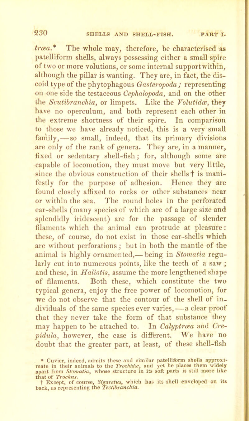 trcea.* The whole may, therefore, he characterised as patelliform shells, always possessing either a small spire of two or more volutions, or some internal supportwithin, although the pillar is wanting. They are, in fact, the dis- coid type of the phytophagous Gasteropoda; representing on one side the testaceous Cephalopoda, and on the other the Scutibranchia, or limpets. Like the Volutidce, they have no operculum, and both represent each other in the extreme shortness of their spire. In comparison to those we have already noticed, this is a very small family, — so small, indeed, that its primary divisions are only of the rank of genera. They are, in a manner, fixed or sedentary shell-fish; for, although some are capable of locomotion, they must move but very little, since the obvious construction of their shells + is mani- festly for the purpose of adhesion. Hence they are found closely affixed to rocks or other substances near or within the sea. The round holes in the perforated ear-shells (many species of which are of a large size and splendidly iridescent) are for the passage of slender filaments which the animal can protrude at pleasure: these, of course, do not exist in those ear-shells which are without perforations; but in both the mantle of the animal is highly ornamented,— being in Stomatia regu- larly cut into numerous points, like the teeth of a saw ; and these, in Haliotis, assume the more lengthened shape of filaments. Both these, which constitute the two typical genera, enjoy the free power of locomotion, for we do not observe that the contour of the shell of in- dividuals of the same species ever varies,—a clear proof that they never take the form of that substance they may happen to he attached to. In Calyptrcea and Cre- pidula, however, the case is different. We have no doubt that the greater part, at least, of these shell-fish * Cuvier, indeed, admits these and similar patelliform shells approxi- mate in their animals to the Trochidce, and yet he places them widely apart from Stomatia, whose structure in its soft parts is still more like that of Trochus. t Except, of course, Sigarctus, which has its shell enveloped on its back, as representing the Tectibranchia.