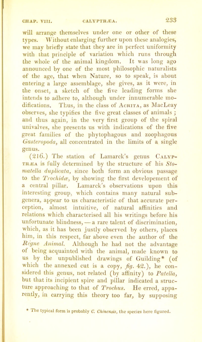 will arrange themselves under one or other of these types. Without enlarging further upon these analogies, we may briefly state that they are in perfect uniformity with that principle of variation which runs through the whole of the animal kingdom. It was long ago announced by one of the most philosophic naturalists of the age, that when Nature, so to speak, is about entering a large assemblage, she gives, as it were, in the onset, a sketch of the five leading forms she intends to adhere to, although under innumerable mo- difications. Thus, in the class of Acrita, as MacLeay observes, she typifies the five great classes of animals ; and thus again, in the very first group of the spiral univalves, she presents us with indications of the five great families of the phytophagous and zoophagous Gasteropoda, all concentrated in the limits of a single genus. (2l6.) The station of Lamarck’s genus Calyp- tr.£a is fully determined by the structure of his Sto- matella duplicata, since both form an obvious passage to the Trochidce, by showing the first developement of a central pillar. Lamarck’s observations upon this interesting group, which contains many natural sub- genera, appear to us characteristic of that accurate per- ception, almost intuitive, of natural affinities and relations wThich characterised all his writings before his unfortunate blindness, — a rare talent of discrimination, which, as it has been justly observed by others, places him, in this respect, far above even the author of the Regne Animal. Although he had not the advantage of being acquainted with the animal, made known to us by the unpublished drawings of Guilding* (of which the annexed cut is a copy, jig. 42.), he con- sidered this genus, not related (by affinity) to Patella, but that its incipient spire and pillar indicated a struc- ture approaching to that of Trockus. He erred, appa- rently, in carrying this theory too far, by supposing * The typical form is probably C. Chinensis, the species here figured.