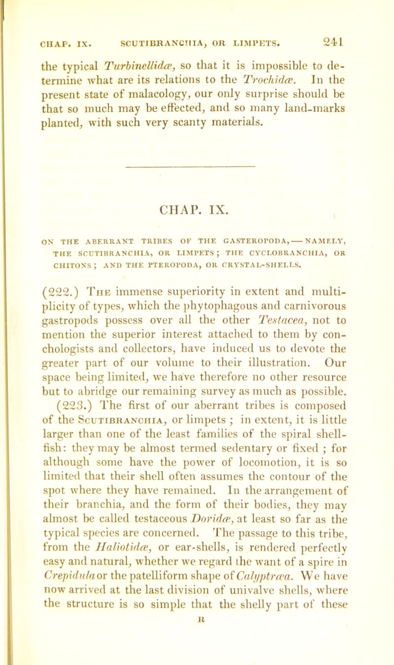 the typical Turbincllidee, so that it is impossible to de- termine what are its relations to the Trochidce. In the present state of malacology, our only surprise should be that so much may be effected, and so many land-marks planted, with such very scanty materials. CHAP. IX. ON THE ABERRANT TRIBES OF THE GASTEROPODA, NAMELY, THE SCUTIBRANCHIA, OR LIMPETS ; THE CYCLOBRANCHIA, OR CHITONS ; AND THE PTEROPODA, OR CRYSTAL-SHELLS. (222.) The immense superiority in extent and multi- plicity of types, which the phytophagous and carnivorous gastropods possess over all the other Testacea, not to mention the superior interest attached to them by con- chologists and collectors, have induced us to devote the greater part of our volume to their illustration. Our space being limited, we have therefore no other resource but to abridge our remaining survey as much as possible. (223.) The first of our aberrant tribes is composed of the Scutibranchia, or limpets ; in extent, it is little larger than one of the least families of the spiral shell- fish: they may he almost termed sedentary or fixed ; for although some have the power of locomotion, it is so limited that their shell often assumes the contour of the spot where they have remained. In the arrangement of their branchia, and the form of their bodies, they may almost be called testaceous Doridce, at least so far as the typical species are concerned. The passage to this tribe, from the Haliotidee, or ear-shells, is rendered perfectly easy and natural, whether we regard the want of a spire in Crepidn/aor the patelliform shape of Calyptrcea. We have now arrived at the last division of univalve shells, where the structure is so simple that the shelly part of these R