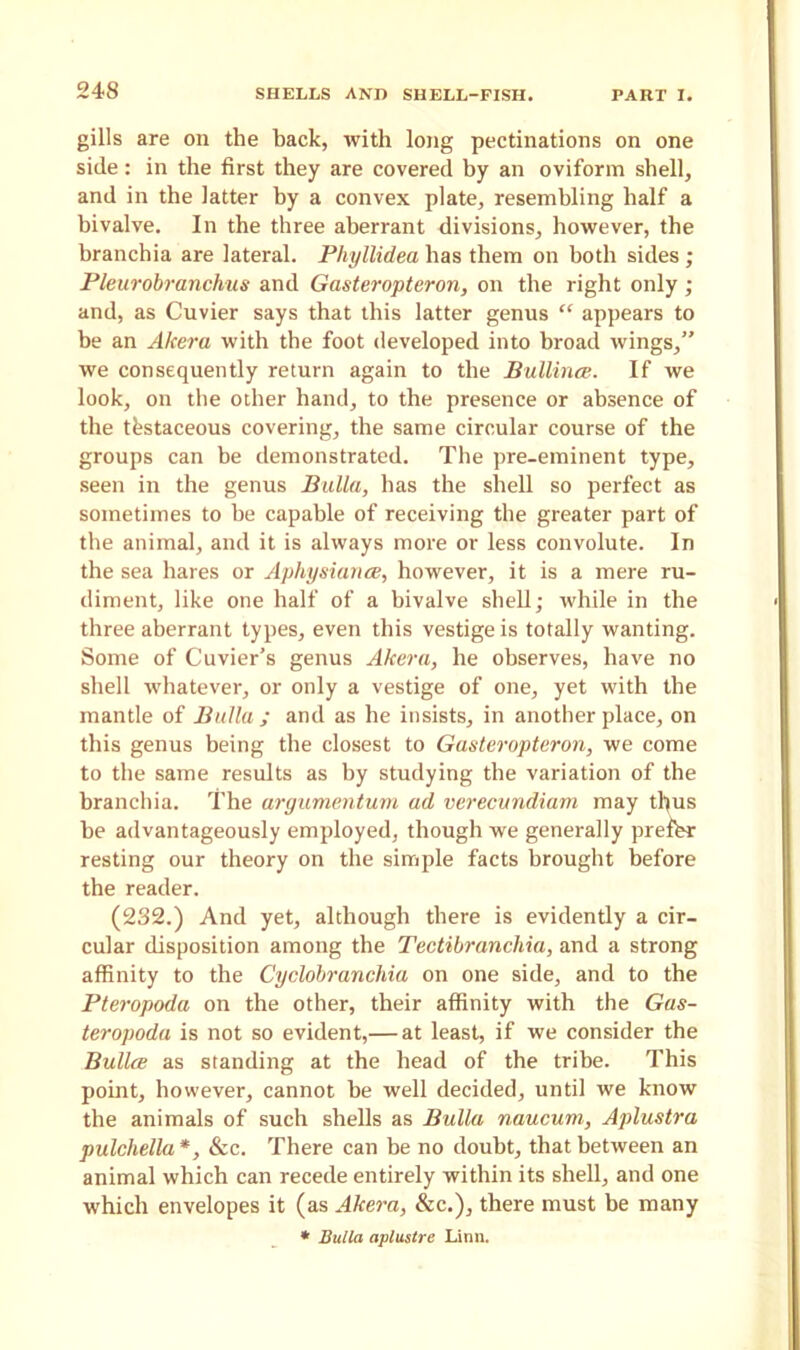 24S gills are on the back, with long pectinations on one side: in the first they are covered by an oviform shell, and in the latter by a convex plate, resembling half a bivalve. In the three aberrant divisions, however, the hranchia are lateral. Phyllidea has them on both sides ; Pleurobranchus and Gasteropteron, on the right only ; and, as Cuvier says that this latter genus “ appears to he an Akera with the foot developed into broad wings,” we consequently return again to the Bullince. If we look, on the other hand, to the presence or absence of the testaceous covering, the same circular course of the groups can be demonstrated. The pre-eminent type, seen in the genus Bulla, has the shell so perfect as sometimes to be capable of receiving the greater part of the animal, and it is always more or less convolute. In the sea hares or Aphysiunce, however, it is a mere ru- diment, like one half of a bivalve shell; while in the three aberrant types, even this vestige is totally wanting. Some of Cuvier’s genus Akera, he observes, have no shell whatever, or only a vestige of one, yet with the mantle of Bulla; and as he insists, in another place, on this genus being the closest to Gasteropteron, we come to the same results as by studying the variation of the hranchia. The argumentum ad verecundiam may thus he advantageously employed, though we generally prefer resting our theory on the simple facts brought before the reader. (232.) And yet, although there is evidently a cir- cular disposition among the Tectibranchia, and a strong affinity to the Cyclobrancliia on one side, and to the Pteropoda on the other, their affinity with the Gas- teropoda is not so evident,— at least, if we consider the Bullee as standing at the head of the tribe. This point, however, cannot he well decided, until we know the animals of such shells as Bulla naucum, Aplustra pulchella*, &c. There can be no doubt, that between an animal which can recede entirely within its shell, and one which envelopes it (as Akera, &c.), there must he many * Bulla apluslre Linn.