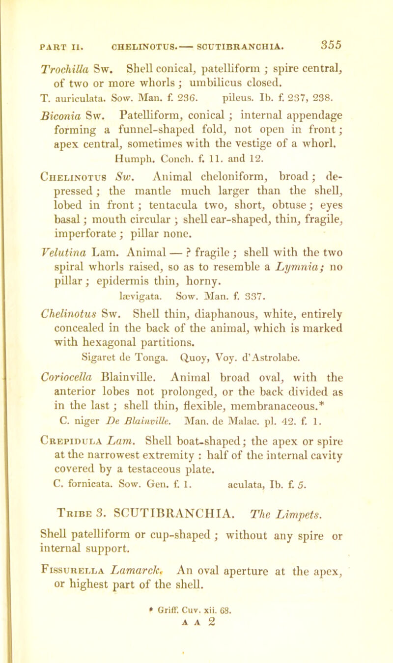 TrochiUa Sw. Shell conical, patelliform ; spire central, of two or more whorls ; umbilicus closed. T. auriculata. Sow. Man. f. 236. pileus. Ib. f. 237, 238. Biconia Sw. Patelliform, conical ; internal appendage forming a funnel-shaped fold, not open in front; apex central, sometimes with the vestige of a whorl. Humph. Conch, f. 11. and 12. Chelinotus Sw. Animal cheloniform, broad; de- pressed ; the mantle much larger than the shell, lobed in front; tentacula two, short, obtuse; eyes basal; mouth circular ; shell ear-shaped, thin, fragile, imperforate; pillar none. Velutina Lam. Animal — ? fragile ; shell with the two spiral whorls raised, so as to resemble a Lymnia; no pillar; epidermis thin, horny. lsvigata. Sow. Man. f. 337. Chelinotus Sw. Shell thin, diaphanous, white, entirely concealed in the back of the animal, which is marked with hexagonal partitions. Sigaret de Tonga. Q.uoy, Voy. d’Astrolabe. Coriocella Blainville. Animal broad oval, with the anterior lobes not prolonged, or the back divided as in the last; shell thin, flexible, membranaceous.* C. niger De BlainviUe. Man. de Malac. pi. 42. f. 1. Crepidula Lam. Shell boat-shaped; the apex or spire at the narrowest extremity : half of the internal cavity covered by a testaceous plate. C. fornicata. Sow. Gen. f. 1. aculata, Ib. f. 5. Tribe 3. SCUTIBRANCTIIA. The Limpets. Shell patelliform or cup-shaped ; without any spire or internal support. Fissurella Lamarclc. An oval aperture at the apex, or highest part of the shell. * Griff. Cuv. xii. 68. A A 2