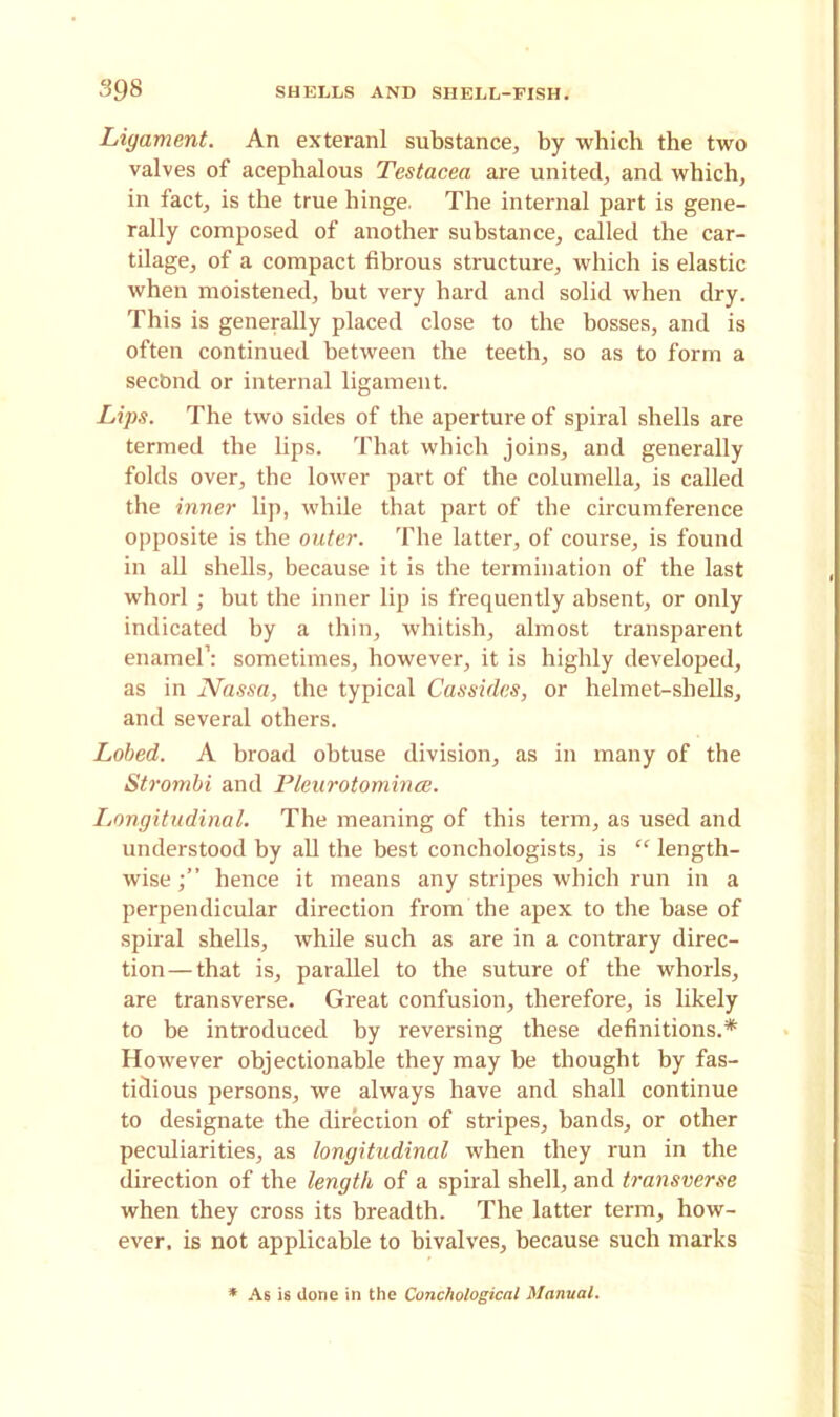 Ligament. An exteranl substance, by which the two valves of acephalous Testacea are united, and which, in fact, is the true hinge. The internal part is gene- rally composed of another substance, called the car- tilage, of a compact fibrous structure, which is elastic when moistened, but very hard and solid when dry. This is generally placed close to the bosses, and is often continued between the teeth, so as to form a secbnd or internal ligament. Lips. The two sides of the aperture of spiral shells are termed the lips. That which joins, and generally folds over, the lower part of the columella, is called the inner lip, while that part of the circumference opposite is the outer. The latter, of course, is found in all shells, because it is the termination of the last whorl ; but the inner lip is frequently absent, or only indicated by a thin, whitish, almost transparent enamel’: sometimes, however, it is highly developed, as in Nassa, the typical Cassides, or helmet-shells, and several others. Lobed. A broad obtuse division, as in many of the Strombi and Pleurotomince. Longitudinal. The meaning of this term, as used and understood by all the best conchologists, is “ length- wise hence it means any stripes which run in a perpendicular direction from the apex to the base of spiral shells, while such as are in a contrary direc- tion— that is, parallel to the suture of the whorls, are transverse. Great confusion, therefore, is likely to be introduced by reversing these definitions.* However objectionable they may be thought by fas- tidious persons, we always have and shall continue to designate the direction of stripes, bands, or other peculiarities, as longitudinal when they run in the direction of the length of a spiral shell, and transverse when they cross its breadth. The latter term, how- ever, is not applicable to bivalves, because such marks * As is done in the Conchological Manual.