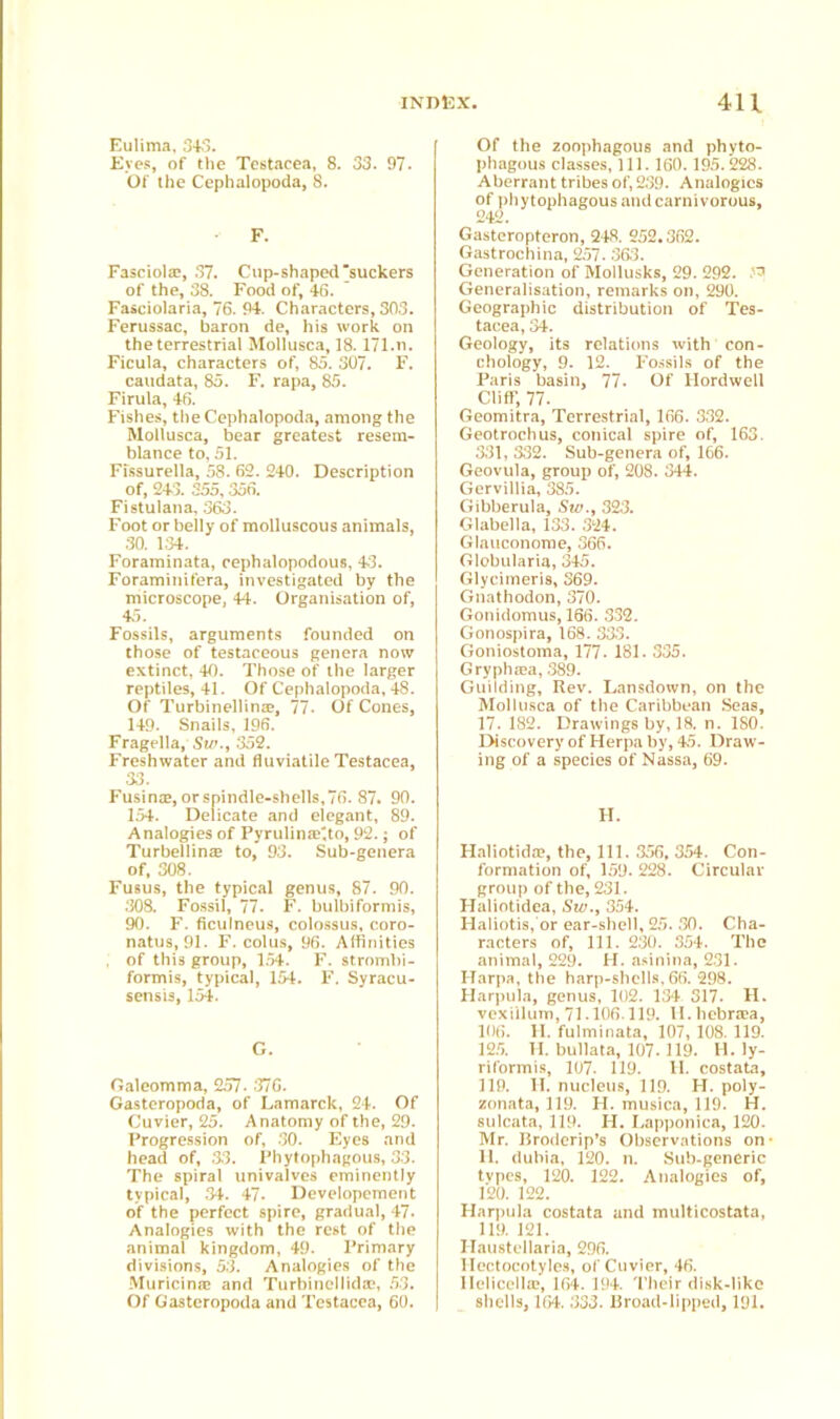 Eulima, 343. Eyes, of the Testacea, 8. 33. 97. Of the Cephalopoda, 8. F. Fasciolae, 37. Cup-shaped’suckers of the, 38. Food of, 46. Fasciolaria, 76. 94. Characters, 303. Ferussac, baron de, his work on the terrestrial Mollusca, 18.171.n. Ficula, characters of, 85. 307. F. caudata, 85. F. rapa, 85. Firula, 46. Fishes, the Cephalopoda, among the Mollusca, bear greatest resem- blance to, 51. Fissurella, 58. 62. 240. Description of, 243. 355,356. Fistulana, 363. Foot or belly of molluscous animals, 30. 1.34. Foraminata, cephalopodous, 43. Foraminifera, investigated by the microscope, 44. Organisation of, 43. Fossils, arguments founded on those of testaceous genera now extinct, 40. Those of the larger reptiles, 41. Of Cephalopoda, 48. Of Turbinellinae, 77- Of Cones, 149. Snails, 196. Fragella, Sir., 352. Freshwater and fluviatile Testacea, 33. Fusina?, or spindle-shells, 76. 87. 90. 154. Delicate and elegant, 89. Analogies of Pyrulina?',to, 92.; of Turbellinse to, 93. Sub-genera of, 308. Fusus, the typical genus, 87. 90. .308. Fossil, 77. F. bulbiformis, 90. F. ficulneus, colossus, coro- natus, 91. F. colus, 96. Affinities , of this group, 1.54. F. strombi- formis, typical, 154. F. Syracu- sensis, 154. G. Galeomma, 257. 376. Gasteropoda, of Lamarck, 24. Of Cuvier, 25. Anatomy of the, 29. Progression of, 30. Eyes and head of, 33. Phytophagous, 33. The spiral univalves eminently typical, 34. 47. Developement of the perfect spire, gradual, 47. Analogies with the rest of the animal kingdom, 49. Primary divisions, 53. Analogies of the Muricina? and Turbinellida^, 53. Of Gasteropoda and Testacea, 60. Of the zoophagous and phyto- phagous classes, 111. 160.195. 228. Aberrant tribes of, 239. Analogies of phytophagous and carnivorous, 242. Gasteropteron, 248. 252.362. Gastrochina, 257. 363. Generation of Mollusks, 29. 292. Generalisation, remarks on, 290. Geographic distribution of Tes- tacea, 34. Geology, its relations with con- chology, 9. 12. Fossils of the Paris basin, 77. Of llordwell Cliff, 77. Geomitra, Terrestrial, 166. 332. Geotrochus, conical spire of, 163. 331, 332. Sub-genera of, 166. Geovula, group of, 208. 344. Gervillia, 385. Gibberula, Siu., 323. Glabella, 133. 324. Glauconome, 366. Globularia, 345. Glycimeris, 369. Gnathodon, 370. Gonidomus, 166. 332. Gonospira, 168. 333. Goniostoma, 177. 181. 335. Grypha}a, 389. Guilding, Rev. Lansdown, on the Mollusca of the Caribbean Seas, 17. 182. Drawings by, 18. n. 180. Discovery of Herpa by, 45. Draw- ing of a species of Nassa, 69. H. Haliotida?, the, 111. 356, 354. Con- formation of, 159. 228. Circular group of the, 231. Haliotidea, Siv., 354. Haliotis, or ear-shell, 25. 30. Cha- racters of, 111. 230. 354. The animal, 229. H. asinina, 231. Harpa, the harp-shells, 66. 298. Harpula, genus, 102. 134 317. II. vexillum, 71.106.119. II. hebraea, 106. II. fulminata, 107, 108. 119. 125. H. bullata, 107.119. H. ly- riformis, 107. 119. II. costata, 119. II. nucleus, 119. H. poly- zonata, 119. H. musica, 119. H. sulcata, 119. H. Lapponica, 120. Mr. Broderip’s Observations on- 11. dubia, 120. n. Sub-generic tvpes, 120. 122. Analogies of, 120. 122. Harpula costata and multicostata, 119. 121. Ilaustellaria, 296. llectocotyles, of Cuvier, 46. Ilelicella?, 164. 194. Their disk-like shells, 164. 333. Broad-lipped, 191.