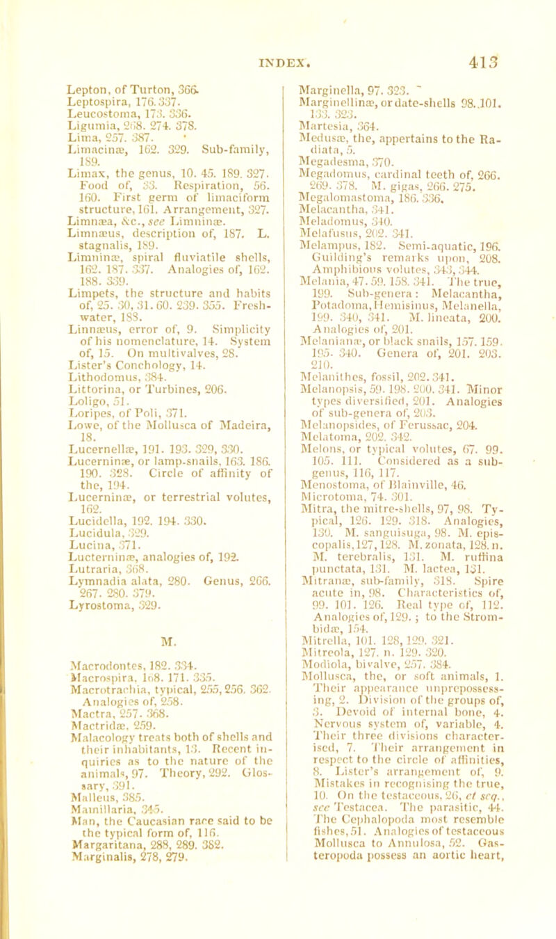 Lepton, of Turton, 366. Leptospira, 176.337. Leucostoma, 173. 336. Ligumia, 268. 274. 378. Lima, 257. 387. LimacimB, 162. 329. Sub-family, 189. Limax, the genus, 10. 45. 189. 327- Food of, 33. Respiration, 56. 160. First germ of limaciform structure, 161. Arrangement, 327. Limnzea, &c.,see Limn in®. Limnzeus, description of, 187. L. stagnalis, 1S9. Limnina?, spiral fluviatile shells, 162. 187. 337. Analogies of, 162. 188. 339. Limpets, the structure and habits of, 25. 30, 31.60. 239. 355. Fresh- water, 18S. Linnams, error of, 9. Simplicity of his nomenclature, 14. System of, 15. On multivalves, 28. Lister’s Conchology, 14. Lithodomus, 384. Littorina, or Turbines, 206. Loligo, 51. Loripes, of Poli, 371. Lowe, of the Mollusca of Madeira, 18. Lucernella?, 191. 193. 329, 330. Lucernin®, or lamp-snails, 163. 186, 190. 328. Circle of affinity of the, 194. Lucemina?, or terrestrial volutes, 162. Lucidella, 192. 194. 330. Lucidula, 329. Lucina, 371. Lucternin®, analogies of, 192. Lutraria, 368. Lymnadia alata, 280. Genus, 266. 267 . 280. 379. Lyrostoma, 329. M. Macrodontes, 182. 334. Macrospira, ln8. 171. 335. Macrotrachia, typical, 255,256. 362. Analogies of, 258. Mactra, 257- 368. Mactrid®, 259. Malacology treats both of shells and their inhabitants, 13. Recent in- quiries as to the nature of the animal*, 97. Theory, 292. Glos- sary, 391. Malleus, 385. Mainillaria, 345. Man, the Caucasian race said to be the typical form of, 116. Margaritana, 288, 289. 382. Marginalis, 278, 279. Marginella, 97. 323. Marginellin®, or date-shells 98..101. 133. 323. Martesia, 364. Medusae, the, appertains to the Ra- ti iata, 5. Megadesma, 370. Megadomus, cardinal teeth of, 266. 269. 378. M. gigas, 266. 275. Megalomastoma, 186. 336. Melacantha, 341. Meladomus, 340. Melafusus, 202. 341. Melampus, 182. Semi-aquatic, 196. Guilding’s remarks upon, 208. Amphibious volutes, 343, 344. Melania, 47.59.158. 341. The true, 199. Sub-genera: Melacantha, Potadoma.Hemisinus, Melanella, 199. 340, 341. M. lineata, 200. Analogies of, 201. Melaniana*, or black snails, 157.159. 195. 340. Genera of, 201. 203. 210. Melanithcs, fossil, 202.341. Melanopsis, 59.198. 200. 341. Minor types diversified, 201. Analogies of sub-genera of, 203. Melanopsides, of Ferussac, 204. Melatoma, 202. 342. Melons, or typical volutes, 67. 99. 105. ill. Considered as a sub- genus, 116, 117. Menostoma, of Blainville, 46. Microtoma, 74. 301. Mitra, the mitre-shells, 97, 98. Ty- pical, 126. 129. 318. Analogies, 130. M. sanguisuga, 98. M. epis- copalis, 127,128. M. zonata, 128. n. M. terebralis, 131. M. ruffina punctata, 131. M. lactea, 131. Mitran®, sub-family, 318. Spire acute in, 98. Characteristics of, 99. 101. 126. Real type of, 112. Analogies of, 129.; to the Strom- bid ®, 154. Mitrella, 101. 128, 129. 321. Mitrcola, 127. n. 129. 320. Modiola, bivalve, 257. 384. Mollusca, the, or soft animals, 1. Their appearance unprepossess- ing, 2. Division of the groups of, 3. Devoid of internal bone, 4. Nervous system of, variable, 4. Their three divisions character- ised, 7. Their arrangement in respect to the circle of affinities, 8. Lister’s arrangement of, 9. Mistakes in recognising the true, 10. On the testaceous, 26, ct scq., see Testacea. The parasitic, 44. The Cephalopoda most resemble fishes, 51. Analogies of testaceous Mollusca to Annulosa, 52. Gas- teropoda possess an aortic heart,