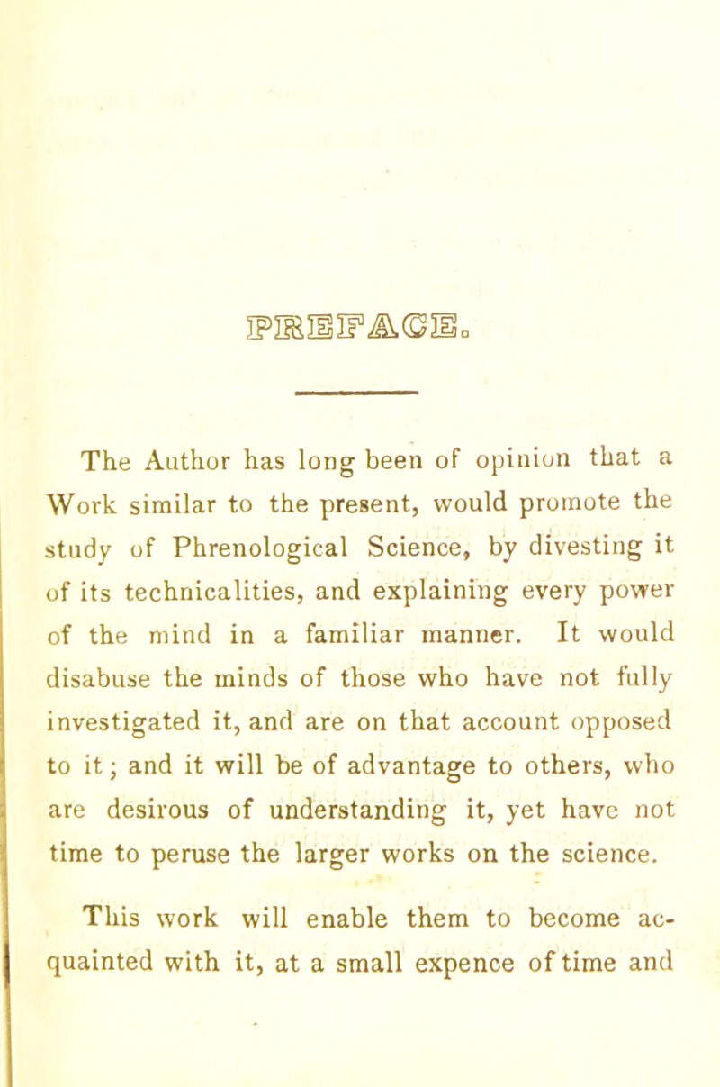 ipmuiF^© The Author has long been of opinion that a Work similar to the present, would promote the study of Phrenological Science, by divesting it of its technicalities, and explaining every power of the mind in a familiar manner. It would disabuse the minds of those who have not fully investigated it, and are on that account opposed to it j and it will be of advantage to others, who are desirous of understanding it, yet have not time to peruse the larger works on the science. This work will enable them to become ac- quainted with it, at a small expence of time and