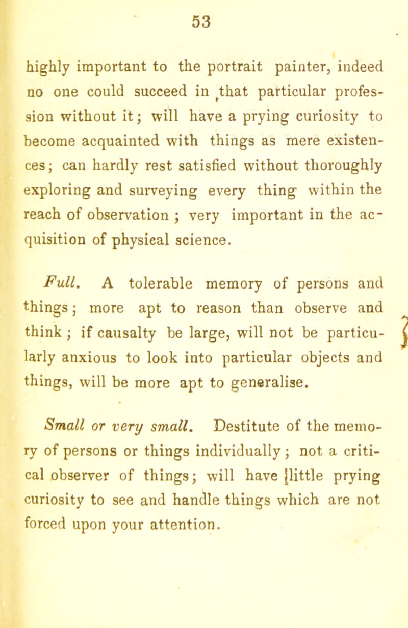 highly important to the portrait painter, indeed no one could succeed in ^that particular profes- sion without itj will have a prying curiosity to become acquainted with things as mere existen- ces ; can hardly rest satisfied without thoroughly exploring and surveying every thing within the reach of observation ; very important in the ac- quisition of physical science. Full. A tolerable memory of persons and things; more apt to reason than observe and think ; if causalty be large, will not be particu- larly anxious to look into particular objects and things, will be more apt to generalise. Small or very small. Destitute of the memo- ry of persons or things individually; not a criti- cal observer of things; will have [little prying curiosity to see and handle things which are not forced upon your attention.