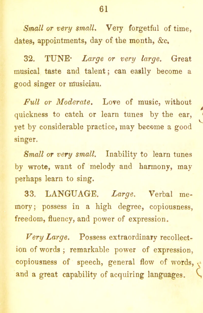 Small or very small. Very forgetful of time, dates, appointments, day of the month, «fec, 32. TUNE’ Large or very large. Great musical taste and talent; can easily become a good singer or musiciau. Full or Moderate. Love of music, without quickness to catch or learn tunes by the ear, yet by considerable practice, may become a good singer. Small or very small. Inability to learn tunes by wrote, want of melody and harmony, may perhaps learn to sing. 33. LANGUAGE. Large. Verbal me- mory ; possess in a high degree, copiousness, freedom, fluency, and power of expression. Very Large. Possess extraordinary recollect- ion of words ; remarkable power of expression, copiousness of speech, general flow of words, and a great capability of acquiring languages.