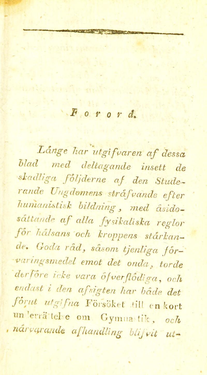 Lange liar utgifvaren af dessa Had med deltagande insett de siadliga foljderne af den Stude- nt nde Ungdomens strdfvande efter huiuauLsti,sk hildnmg , med, dsido- s at t a ride af alia fy si kali,ska region for lull.sans och kroppens stdrkan- de, (1-od,a rad, sdsom tjenliga for- varingsmedel emot det onda, torde derfore ieke vara 6/verflodiga, och end as t i den afrigten liar bade det forut utgifna Foi'soket hi! <n kort un’ena lele om Gymua tik, och , narvcp-aude af handling blijvit ut-