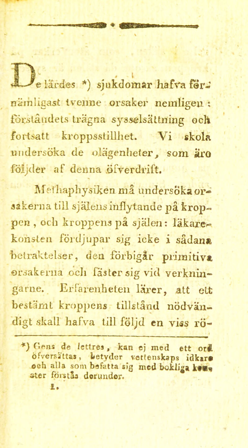—'e lardes *) sjukdomar ha fra Per- niiinligast tvenne orsaker nemligeu : focslaudets Iragna syaselsattning och fortsatt kroppsslillliet. Vi skola uiidersoka de o.Iagenheler^ som Hvo foijder af denna .oFverdriFt. MHhaphysiken mi undersokaor- aakerna till sjalensinflytande pa krop- pen , och kroppens pa sjalen: lakarer- konslen fordjupar sig icke i sadana hetraktelser, den forbigar priinitivt ersakema ocli Faster sig vid verknin- garne. ErFarenheten lai’er, att ett bestamt kroppens tillstand nodvan- digt skall haFva till feljd en viss rtj- *) Gens de iettrea , kan ej med ett orA 6 (Versa tt as, betyder vettenskaps idk»r» oeh alia soin befatta sig mcd bokliga k#W^ ster foist5a derunder. 1.