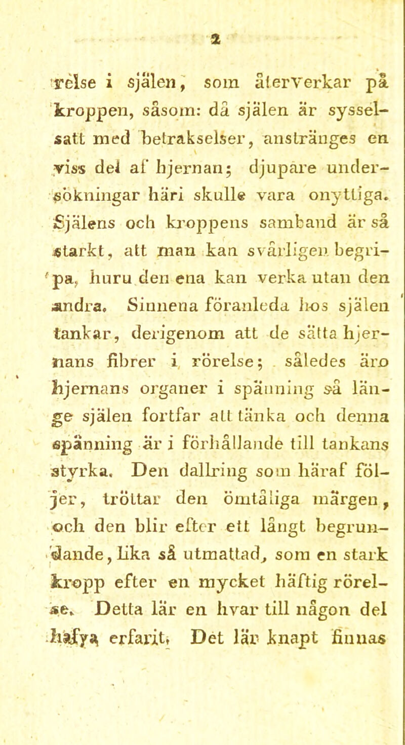 Tclse i sjalen, som alerverkar pa. kroppen, sasom: da sjalen ar syssel- satt med betrakselser, anstranges en yiss del af hjernan; djupare under- sbkningar hari skulle vara onytliga. Sjalens och kroppens samfcand ar sa starkt, att man kail svarligen begri- ■pa. hum den ena kan verka utan den andra, Sinnena fbranleda ii-os sjalen tankar, derigenom att de satta hjer- nans fibrer i rorelse; saledes arc lijemans organer i spanning sa lan- ge sjalen fortfar alt tiinka och denna spanning ar i forhallande till tankans styrka. Den dallring som haraf fol- jer, trdttar den omtaliga margen, och den blir efter ett langt begrun- dande, Lika si utmattad, som en stark kropp efter en mycket haftig rbrel- Delta lar en hvar till nagon del erfarit, Det lar knapt Annas