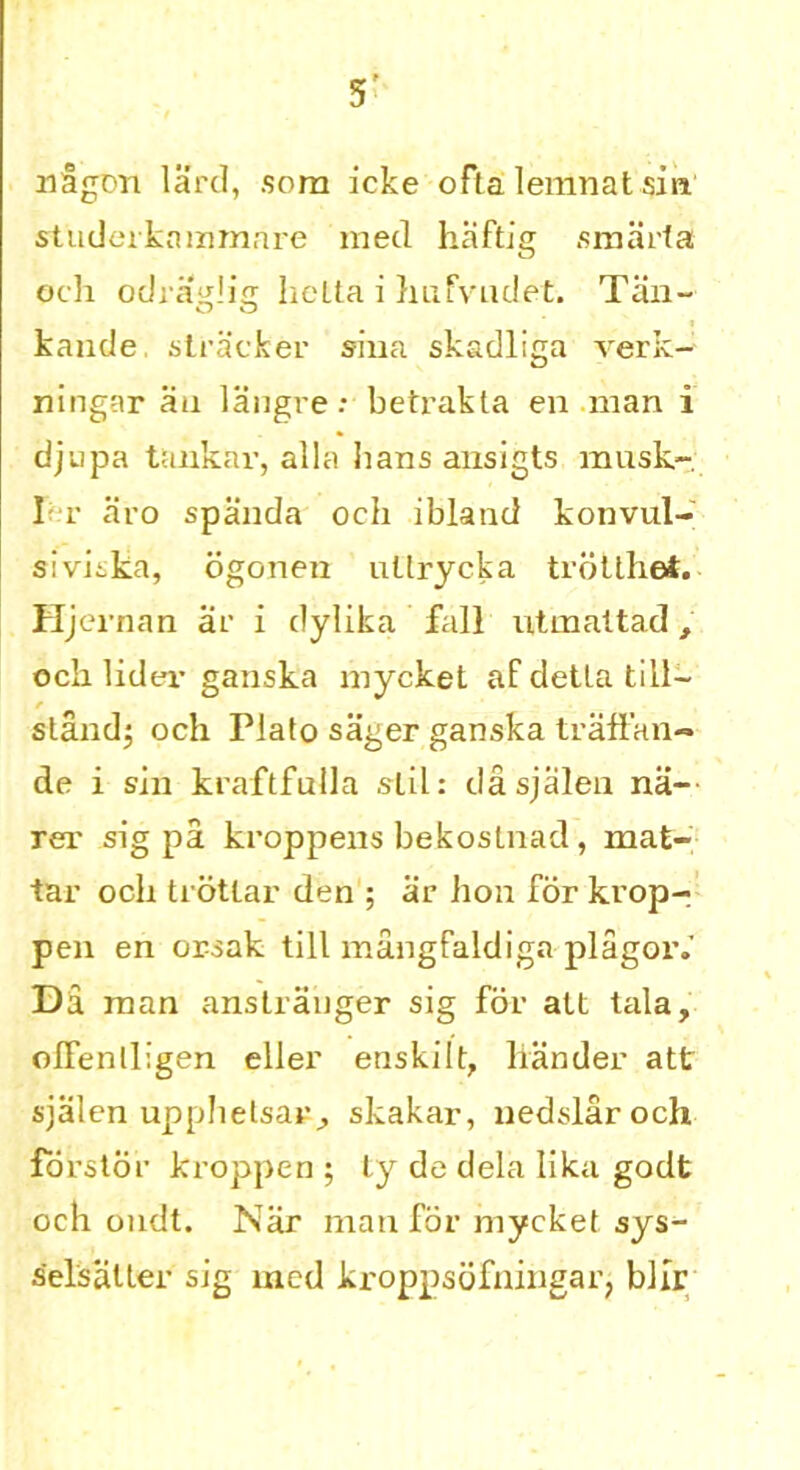 5’ nagDii lard, som icke ofla lemnat sin studerkammare med haftig smarfa och odraglia hetta i hufvudet. Tan- kande stracker siua skadliga verk- ningar an langrebetrabta en man i djupa tankar, alia bans ansigts musk-; I-t aro spanda och ibland konvul- sivitka, ogonen ultrycka trotthet. Hjernan ar i dylika fall utinattad, och lider ganska mycket af detla till- stand; och Plato sager ganska traftan- de i sin kraftfulla slil: dasjalen na- rex’ sig pa kroppens bekoslnad, mat- tar och trotlar den ; ar hon for krop- pen en orsak till mangfaldiga plagor.’ Da man anstranger sig for alt tala, olfentligen eller enskilt, hander att sjalen upphetsar, skakar, nedslar och forstor kroppen ; ty de dela lika godt och ondt. Nar man for mycket sys- selsalter sig med kroppsofningar, blfr