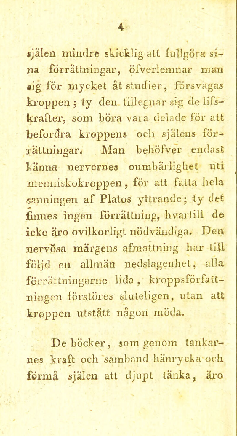 sjalen minclre skicklig alt ftillgota si- na forrattningar, ofverlemnar man sig lor market atstudier, forsvagas kroppen ; 1y den tillegnar sig de lifs- krafter, som bora vara delade for att befordra kroppens och sjalens for- rattningar. Man behofver endast kanna nervernes oumbailighet uti memriskokroppen, for att falta hela sanningen af Plalos yltrande; ty del finnes ingen forrattning, hvartill de icke aro ovilkorligt nodvandiga. Den nerv5sa margens afmattning bar tilL foljd en allnian nedslagenliet, alia fprrattningarne lido , kropp.sforfatt- ningen fors.lores sluleligen, utan att kroppen utst&tt nagon rnoda. Debdcker, sora genom tankar- nes kraft och samband lianrycka och forma sjalen att djupt tanka, aro