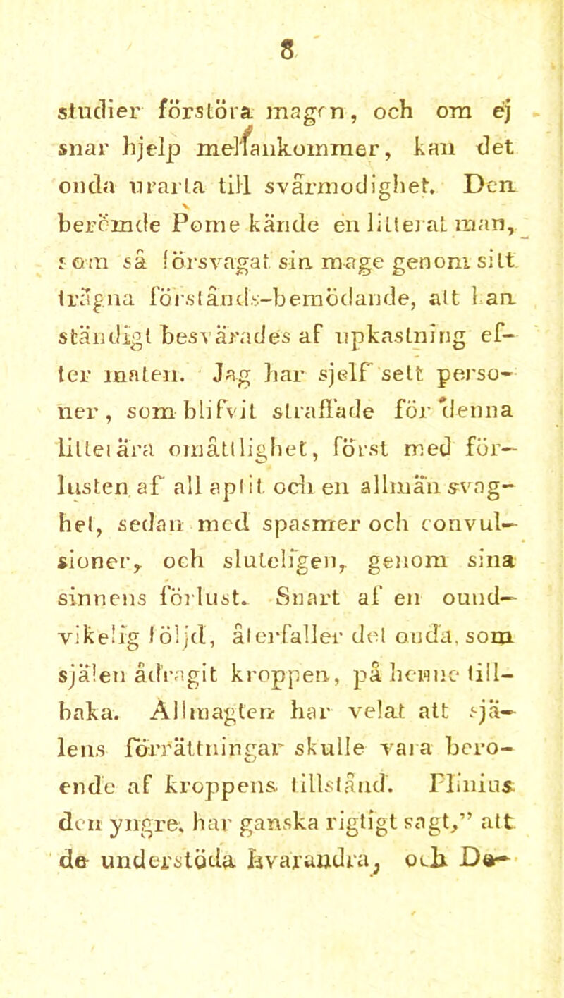 studier forstora magrn, och ora ej snar hjelp melfankommer, kan det on da n rail a till svarmodighet. Den v beromde Pome kande en lillei at man, j oin sa (orsvagat sin. mage genom silt ti’Sgna forslands-bemodande, alt 1 an. standigt besvarades af npkastning ef- ter mnten. Jag liar sjclf sett perso- ner , som blifviL straffade for 'denna lillei ara oinatlligbet, forst med for— lusten af all apf it ocli en allman svag- hel, sedan med spasrcrer och convul— sioner,. och sluteligen,. genom sina sinneiis forlust* Smart af en ound— vikeiig loljd, alerfaller del on da, som sjalen ad’ragit kroppen, p& hewue till— baka. Allmagten har velat att spi- le ns fbrrattningar skulle raia bcro- ende af kroppens lillsland. Plinius. den yngre, har ganska rigffgt sagt,” alt de undei'stdda fevaiandra3 oeli D«-