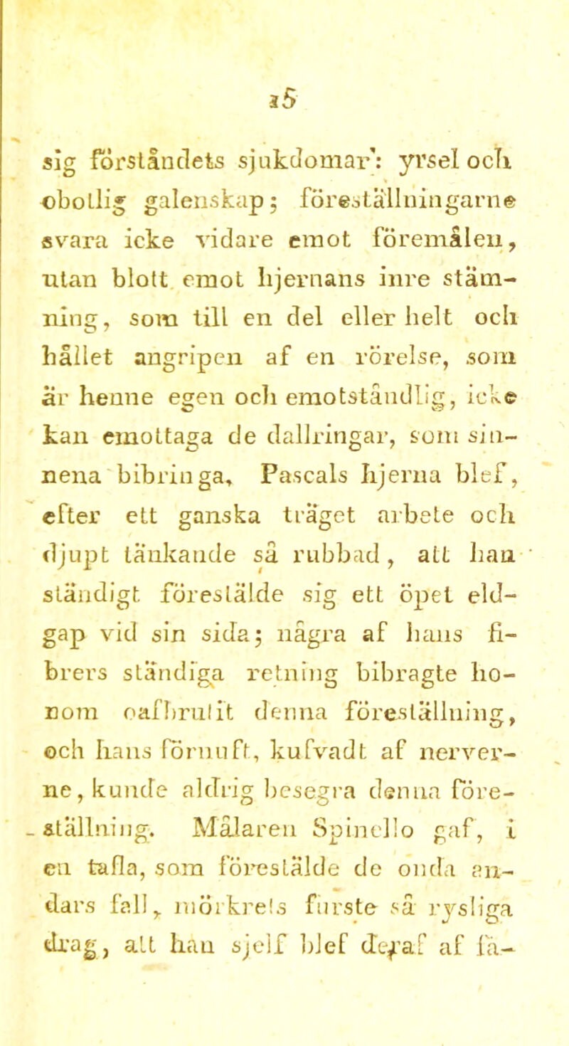 s5 sig forslandets sjukdomar: yvsel ocTi ©botlig galenskapj forestallningarne svara icke vidare emot forentaleu, titan blott emot lijernans inre stam- ning, som till en clel eller belt ocli ballet angripen af en rorelse, som ar henne egen ocli emotstandlig, icke kan emottaga de dallringar, som sin- nena bibringa, Pascals Iijerna blef, efter ett ganska traget arbete och djupt lankande sa rubbad, alt ban. standigt foreslalde sig ett opet eld- gap vid sin sidaj nagra af bans fi- brers standiga reining bibragte bo- Dom oafbrulit denna foreslallning, och bans fornuft, kufvadt af nerver- ne, kunde aldrig besegra denna fbre- _ at alining. Malaren Spinelio gaf, i cn tafia, som foreslalde de onda an- dars fall^ morkrels furste sa rysliga drag, alt hau sjeif bJef defaf af la-