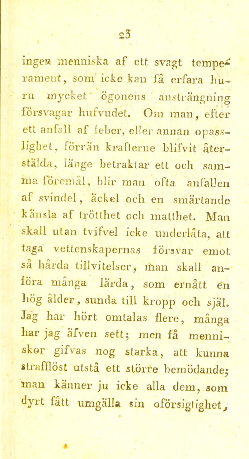 ingcw menniska af ett svagt tempe* rameut, som icke kan fa erfara hu- ru mycket ogonens anstiangning forsvagar hufvudet. Om man, efler ett anfall af leber, eller annan opas.s- lighet. forran krafterne blifvit ater- stalda, lange betraklar ett ocli sam- rua foremal, blir man ofta anfallen af svindel, ackel och en smartande kansla af Irotlhet ocb malthet. Man skaJl utan tvifvel icke under lata, att taga vettenskapernas forsvar emot sa harda lillvitelser, ihan skall an- iora manga larda, som ernatt en liog alder, sunda till kropp och sjal. Jag har hort omtalas flere, manga liar jag afven sett5 men fa menni- skor gifv-as nog starka, att kunna strafflost utsta ett storre bemodandej man kanner ju icke alia dem, som dyrt fatt umgalla sin oforsiglighet.