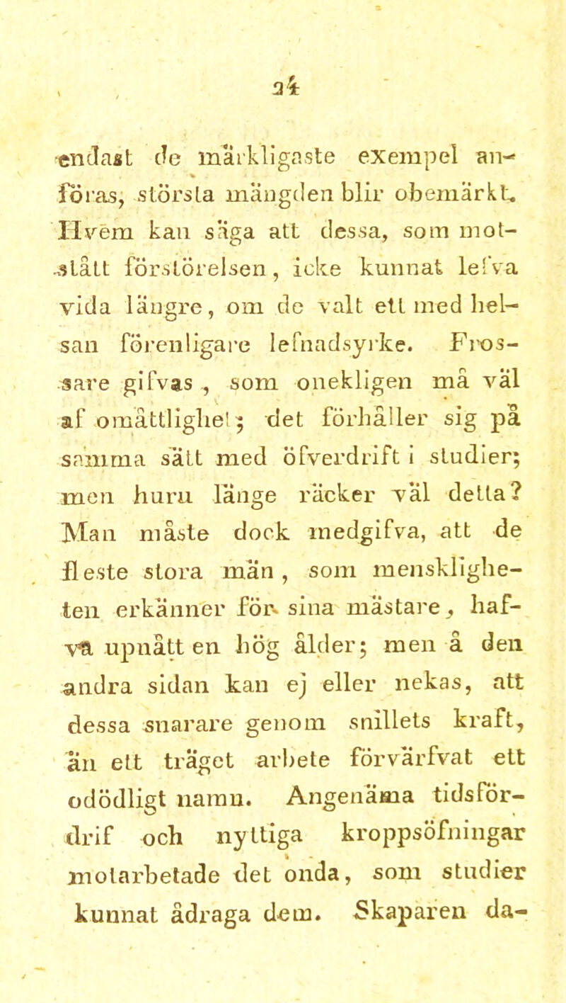 •enclast de maikligaste exempel an- foras, storsla maugden blir obemarkt. Hvern kan siiga att dessa, som mot- jlatt forstorelsen, ieke kunnat lefva vida liingre, om de valt etl med hel- san forenligare lefnadsyrke. Fms- sare gifvas , som onekligen ma val al' omattliglie!; det forhaller sig pa samma salt med ofverdrift i sludier; men hum lange racker Val delta? Mail masle dock medgifva, att de fleste slora man, som mensklighe- ten erkanner for- sina mastare, liaf- 'vH upnatt en bog alder; men a den andra sidan kan ej eller nekas, att dessa snarare genom snillets kraft, an ett traget arbete forvarfvat ett ododligt namn. Angenama tidsfor- drif och nyttiga kroppsofningar molarbetade det onda, som studier kunnat adraga dem. Skaparen da-