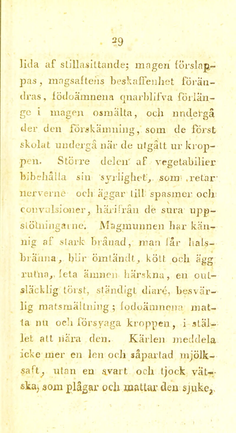 lida af slillasiltande; rnagen forslan- pas , mngsaltehs beskaffenhet foran- dras, fodoamnena quarblifva forlan- gc i magen osmalta, och nndetga der den forskanming, som de forst fkulat underga nar de utgalt ur krop- pen. Storre delen' af vegetabilier bib dial la sin syrlighet, som .retar- nerverne och aggar lill spasmer och \ convulsioner, liaiifran de sura upp- sldtningaine. Magmunnen bar kan- nig af slack brauad, man far I i a Is— biaiina, blip omlandt, kott och agg rutna,. lela airmen harskna, eu oul- slacklig torst, slandigt diare, besvar- lig matsmaltning ; lodoamnena mat- la nu oe’i forsyaga kroppen, i atal- let all liara den. Karlen meddela icke mer en len och saparlad mjolk- saft^ utan en avart och (jock val- ska, 30m plagar och maUar den sjuke,.