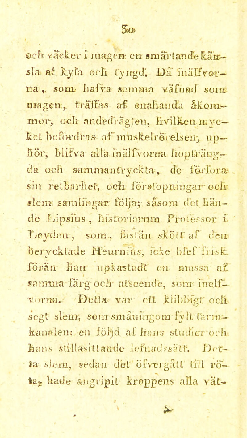 ©ch vacker i magert on smifj• 1 ancle Tean:- •sla al ky fa och Lyngdi Da inalfvor— nasom halva samma vafnad som; mageu;, traJFas ac£ enahauda akom— mop, och anded'ragleu, hvilken rove— ket bePot'dras aFinusIcelroVelseiij up— hor, blifva alia inalfvorna hoplvaug- da och .9amn 1au(ryc 1:ta de 1’diTora* sin relbarlicl, och ioi slopningar och slciiT samlihgar foljn; sasoni clfcL lian— de Lip si us , histtu’iarnra Professor i Deydou, som., Frisian sKotEaf den berycktade Heuniids, fcke hief frisk, forarr Ban uplcasladF on rnassa a£ Sfirama farg och niSeende, soar inelf— vorna. Della var ell klihhigi ocli segt sleiiT, som smaiiiagom fy ll f;mn — kaualeat en loljd af Bans studier och Bans stillasitLan.de lefuadssaIf. Del- ta slum, sedan del ofveigalt till ro- taj. hade angripit kroppens alia vat-