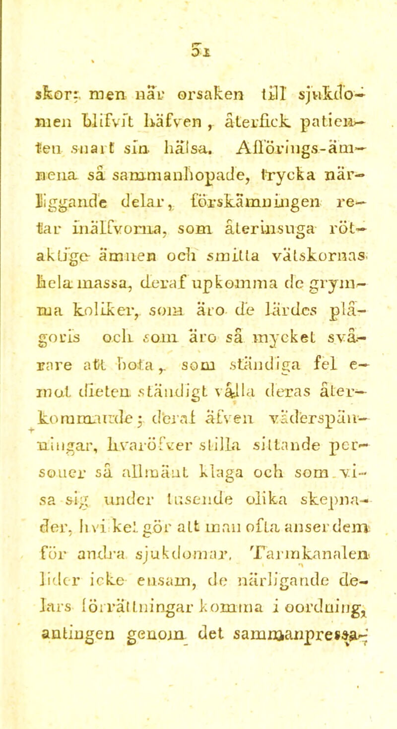 skorr. men nar orsaken till sjukdo— men blifvit hafven , aEerfick patien— ten suarE sin lialsa. Afl dr ings -a tu- ne na sa. sammanliopade, frycka nar- liggande delar, forskamningen re- tar inalCvorna, som aterlnsuga rot- akEige- airmen oeh smiEta vaEskornas. laelamassa, deraf upkomma de grym- rua kollkeiy som aro d'e Jardes pla- goris ocli som aro sa myekel s va.- rare atK. 'notasom standiga fel e— mol tile ten staudigt valla d'eras aler— kommurdej derat atven vaderspan— ningar, krarofver stilla siltande per— souer sa allmaut klaga och som ■vi- sa slg under Ensende olika skepna- der, h vi ket gor aEt man ofEa anserdem for andra siukdomar, Tarmkanalen- ' i ■» lider icke ensain, de niirligande de- Iars lorralEningar komina i oordumg, antingen genom det samnaanpressa-'
