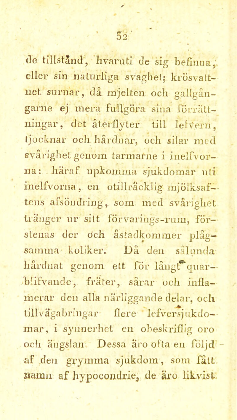 tie tillstand, hvaruti de sig befinna,'. eller sin nalurliga svaghet; krosvalt- liet suruar, da mjelten och gallgan- ganie ej rnera fullgora sina forratt- ningar, det aterflyter till lelVern, tjocknar ocli hardnar, och silar met! svarighet gcnom Larmafne i inelfvor- na: haraf upkomma sjukdomar uli inelfvorna , en otillracklig mjolksaf- tens afsondring, som med svarighet tranger ur silt forvarings-rum, for- stenas dcr och astadkommer plag- samina koliker. Da den salnnda hardnat genom ett for langt**-quar- blifvande, frater, sarar ocli infla- merar den alia narliggande delar, och tillvagabringar flere lefverqukdo- mar, i synnerhet en obeskriflig oro och angslan Dessa aro ofta en foljcl af den grymma sjukdom, som fait namii af hypocondriej de aro likvist