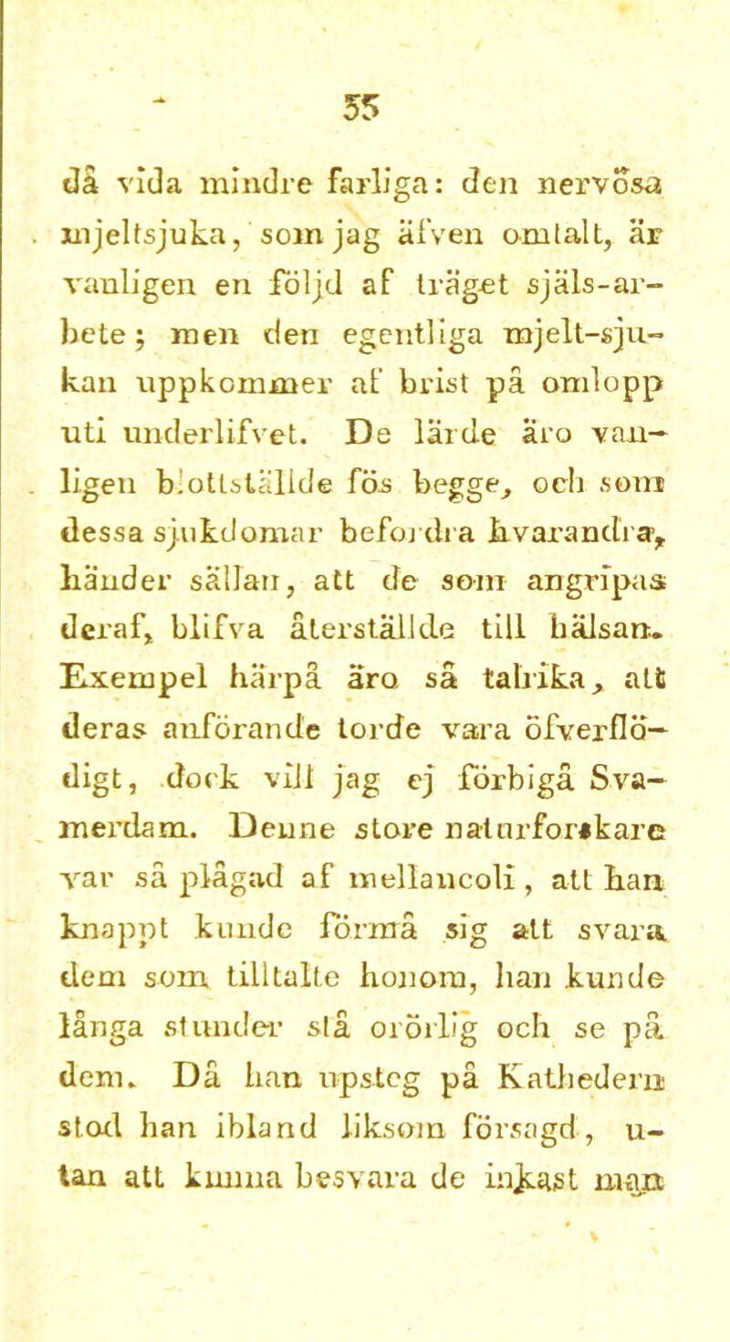 55 da vida mindre farliga: den nervosa mjeltsjuka, somjag afven omlalt, ar vanligen en foljd af traget sjiils-ar- bete; men den egentliga xnjelt-sju- kan nppkommer at’ brist pa omlopp uti underlifvet. De larde aro van— ligen b'otlslallde fas begge^ och som dessa sjukdomar befordra hvarandray hander saHan, att de som angripas deraf* blifva aterstailde till balsam. Exempel harpa aro, sa talrika, alt deras anforande lorde vara ofverfla— digt, dock viJl jag ej forbiga Sva- merdam. Deune slore natnrfor*kare var sa plagad af mellaucoli , alt han knappt kimdc forma sig att svara dem som tilltalte honom, ban kunde langa stunder sla ororlig och se pa derm Da ban upstcg pa Katbedern stoxl han ibland liksom forsagd, u- tan att knnna besvara de injeast mart