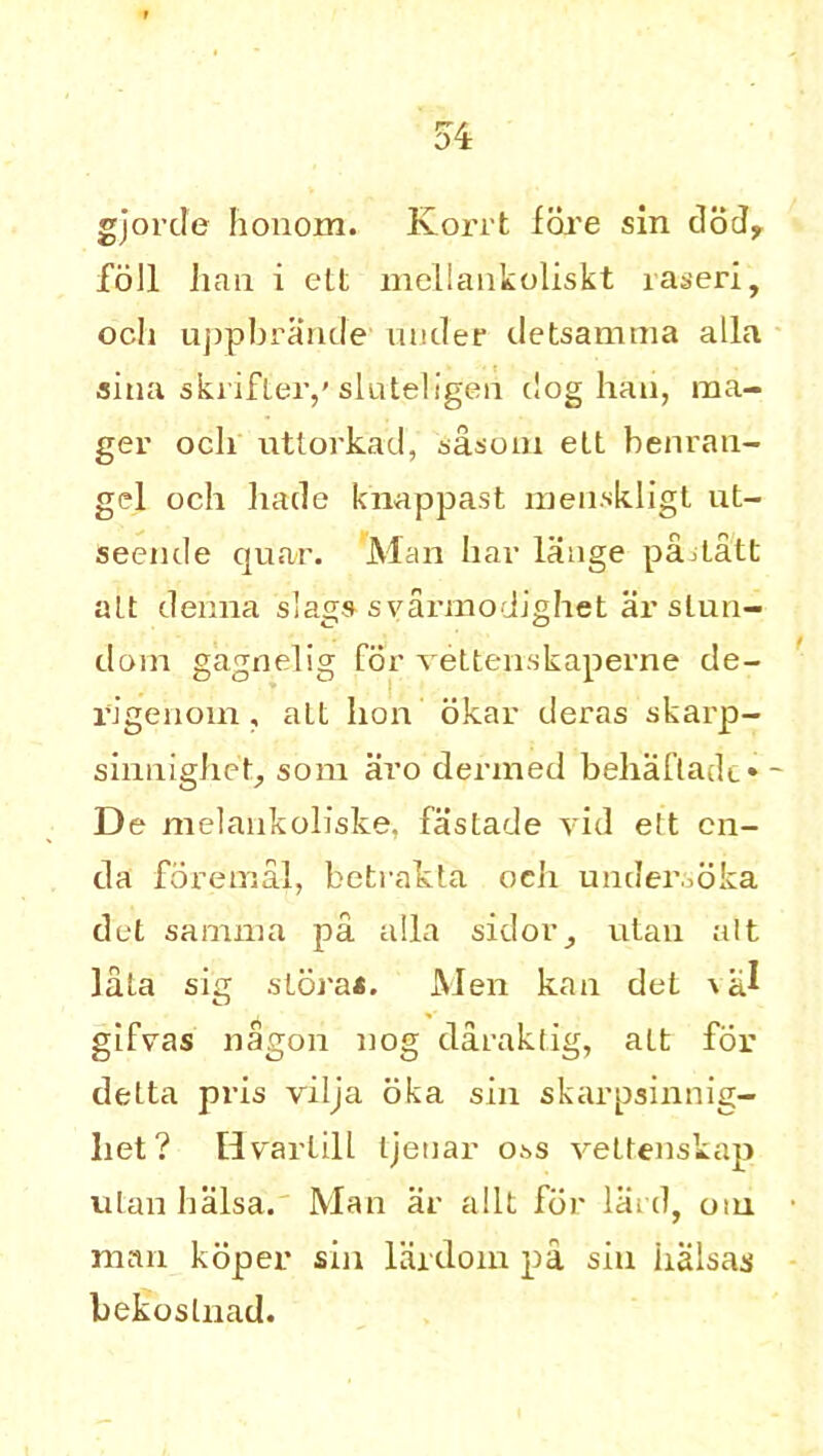 gjorcle honom. Korrt fore sin dodr foil Jian i ett meliankoliskt raseri, ocli uppbrande under detsamma alia sina skrifteiy sluteligen dog haii, ma- ger och uttorkad, sasom elt benran- gel och hade knappast menskligt ut- seende quar. Man bar lange paitatt alt dehna slags- sv anno dig he t ar slun- dom gagnelig for ve t tenskaperne de- rigenoin, att lion okar deras skarp- sinnighet, sora aro denned behafladc* - De melankoliske, fastade yid ett cn- da foremal, betrakta och under.soka det samma pa alia sidor, utan alt lata sig stora*. Men kan det vaJ gifyas nagon nog daraktig, att for delta pris vilja oka sin skarpsinnig- liet? Hvarlill tjeuar oss vettenskap ulan halsa. Man ar allt for lard, oiu man koper sin lardom pa sin balsas bekoslnad.