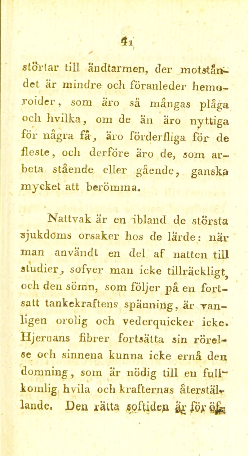 i sldrtar till andtarmen, der motstan- del ar mindre och foranleder liemo- roider, som aro sa mangas plaga ocli livilka, om de an aro nyttiga for nagra fa, aro forderfhga for de fleste, ocli derfore aro de, som ar- beta staende eller gaende, ganska mycket att beromma. Naltvak ar en ibland de stbrsla sjukdoms orsakei’ hos de larde: nar man anvandt en del af natten till sludier, sofver man icke tillrackligtj ocli den somn, som foljer pa en fort- salt tankekraftens spanning, ar ran- ligen orolig och vederquicker icke. Hjernans fibrer fortsalta sin rorel- se ocli sinnena kunna icke erna den domning, som ar nodig till en full- iomlig hvila och krafternas aterstalr lande. Den iatta softidep gg Jo*-
